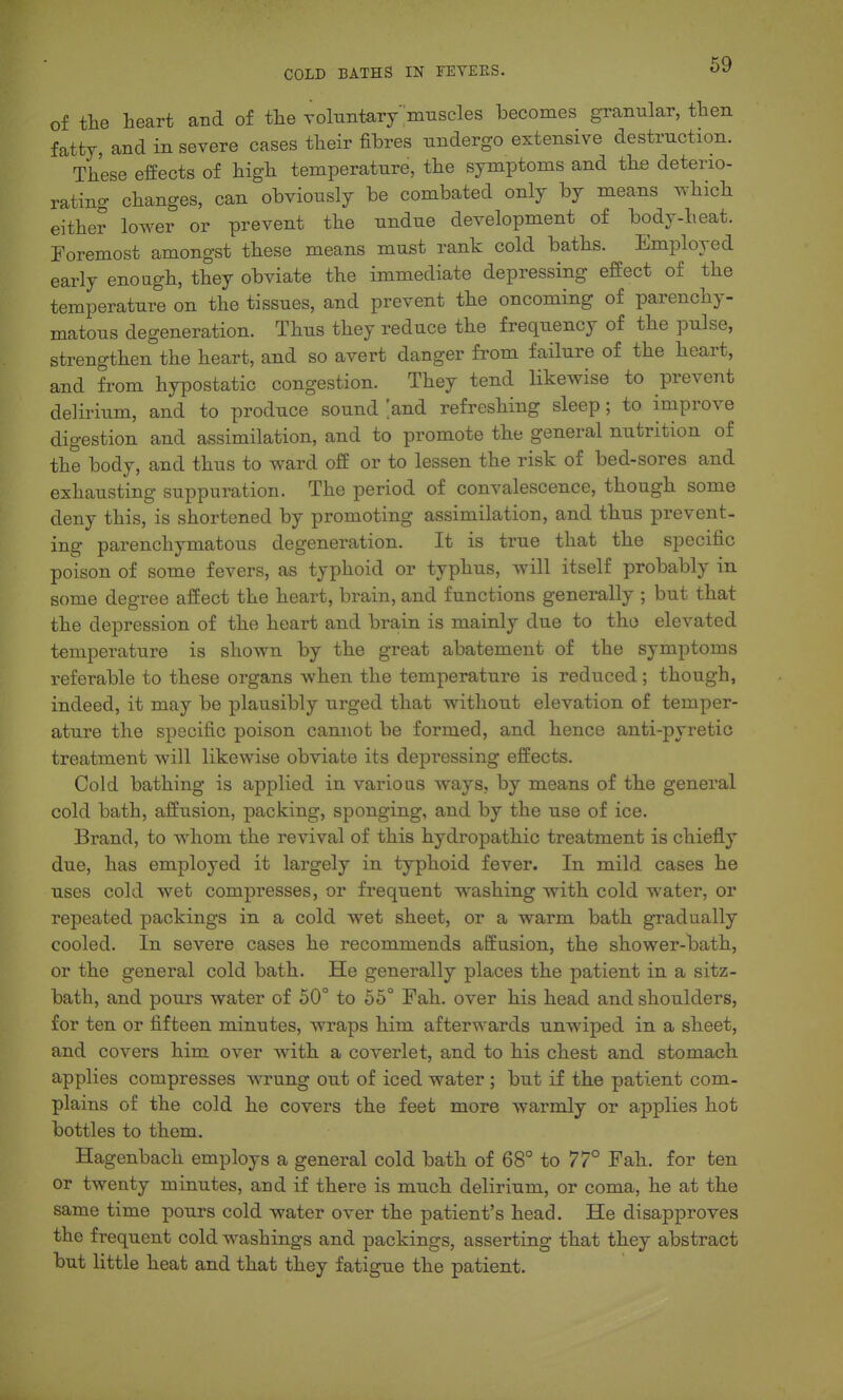 of the heart and of the Toltrntar/'imiscles becomes granular, then fatty, and in severe cases their fibres undergo extensive destruction. These effects of high temperature, the symptoms and the deterio- rating changes, can obviously be combated only by means which either lower or prevent the undue development of body-heat. Foremost amongst these means must rank cold baths. Employed early enough, they obviate the immediate depressing effect of the temperature on the tissues, and prevent the oncoming of parenchy- matous degeneration. Thus they reduce the frequency of the pulse, strengthen the heart, and so avert danger from failure of the heart, and from hypostatic congestion. They tend likewise to prevent delirium, and to produce sound and refreshing sleep; to improve digestion and assimilation, and to promote the general nutrition of the body, and thus to ward off or to lessen the risk of bed-sores and exhausting suppuration. The period of convalescence, though some deny this, is shortened by promoting assimilation, and thus prevent- ing parenchymatous degeneration. It is true that the specific poison of some fevers, as typhoid or typhus, will itself probably in some degree affect the heart, brain, and functions generally ; but that the depression of the heart and brain is mainly due to tho elevated temperature is shown by the great abatement of the symptoms referable to these organs when the temperature is reduced ; though, indeed, it may be plausibly urged that without elevation of temper- ature the specific poison cannot be formed, and hence anti-pyretic treatment will likewise obviate its depressing effects. Cold bathing is applied in various ways, by means of the general cold bath, affusion, packing, sponging, and by the use of ice. Brand, to whom the revival of this hydropathic treatment is chiefly due, has employed it largely in typhoid fever. In mild cases he uses cold wet compresses, or frequent washing with cold water, or repeated packings in a cold wet sheet, or a warm bath gradually cooled. In severe cases he recommends affusion, the shower-bath, or the general cold bath. He generally places the patient in a sitz- bath, and pours water of 50° to 55° Fah. over his head and shoulders, for ten or fifteen minutes, wraps him afterwards unwiped in a sheet, and covers him over with a coverlet, and to his chest and stomach applies compresses wrung out of iced water; but if the patient com- plains of the cold he covers the feet more warmly or applies hot bottles to them. Hagenbach employs a general cold bath of 68° to 77° Fah. for ten or twenty minutes, and if there is much delirium, or coma, he at the same time pours cold water over the patient's head. He disapproves the frequent cold washings and packings, asserting that they abstract but little heat and that they fatigue the patient.