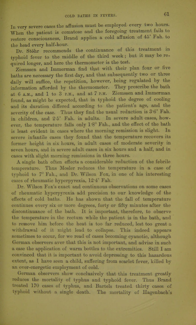 In very severe cases tlie affusion must be employed every two hours. When the patient is comatose and the foregoing treatment fails to restore consciousness, Brand applies a cold affusion of 45° Fah. to the head every half-hour. Dr. Stohr recommends the continuance of this treatment m typhoid fever to the middle of the third week; but it may be re- quired longer, and here the thermometer is the test. Ziemssen and Immerman find that with their plan four or five baths are necessary the first day, and that subsequently two or three daily will suffice, the repetition, however, being regulated by the information afforded by the thermometer. They prescribe the bath at 6 A.M., and 1 to 3 p.m., and at 7 p.m. Ziemssen and Immerman found, as might be expected, that in typhoid the degree of cooling and its dui^ation differed according to the patient's age, and the severity of the case. Thus they find the usual reduction is 3-6° Fah. in children, and 2-5° Fah. in adults. In severe adult cases, how- ever, the temperature falls only 1-8° Fah., and the effect of the bath is least evident in cases where the morning remission is slight. In severe infantile cases they found that the temperature recovers its former height in six hours, in adult cases of moderate severity in seven hours, and in severe adult cases in six hours and a half, and in cases with slight morning remissions in three hours. A single bath often effects a considerable reduction of the febrile temperature. Thus Mosler reduces the temperature in a case of typhoid to 7° Fah., and Dr. Wilson Fox, in one of his interesting cases of rheumatic hyperpyi-exia, 12*4° Fah. Dr. Wilson Fox's exact and continuous observations on some cases of rheumatic hyperpyrexia add precision to our knowledge of the effects of cold baths. He has shown that the fall of temperature continues every six or more degrees, forty or fifty minutes after the discontinuance of the bath. It is important, therefore, to observe the temperature in the rectum while the patient is in the bath, and to remove him before the heat is too far reduced, lest too great a withdrawal of it might lead to collapse. This indeed appears sometimes to occur, for we read of cases becoming cyanotic, although German observers aver that this is not important, and advise in such a case the application of warm bottles to the extremities. Still I am convinced that it is important to avoid depressing to this hazardous extent, as I have seen a child, suffering fi'om scarlet fever, killed by an over-energetic employment of cold. German observers show conclusively that tliis treatment greatly reduces the mortality of typhus and typhoid fever. Thus Brand treated 170 cases of typhus, and Bartels treated thirty cases of typhoid without a single death. The mortality of Hagenbach's