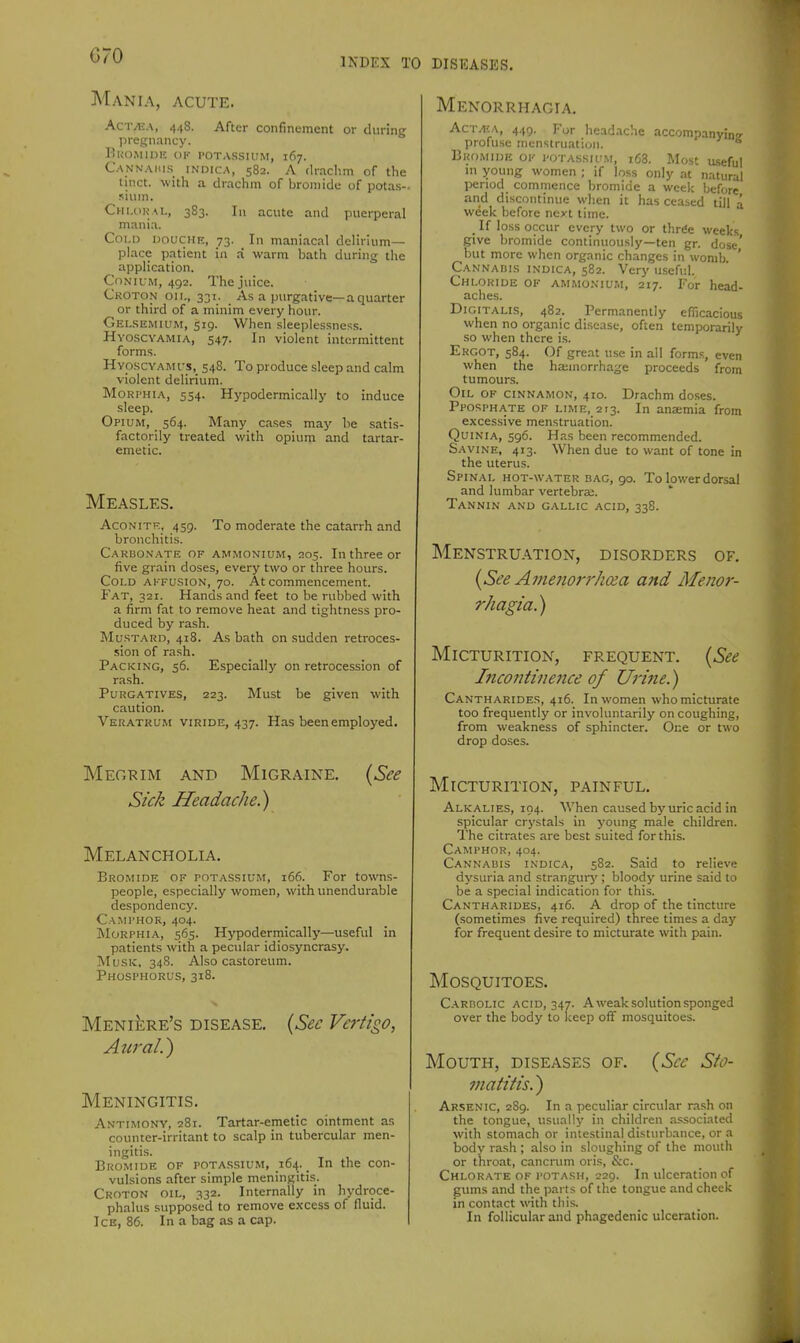 G70 INDEX TO DISEASES. Mania, acute. AcT/EA, 448. After confinement or during pregnancy. KUO.MIDK OF POTASSIUM, 167. Cannaius indica, 582. A rlrachm of tlie tinct. with a drachm of bromide of potas- sium. Cm.dKAL, 383. Ill acute and puerperal mania. Coi.13 DOUCHE, 73. In maniacal delirium- place patient in .-i warm bath during the application. CoNUM, 492. The juice. Croton on., 331. As a purgative—a quarter or third of a minim every hour. Gei.semium, 519. When sleeplessness. Hyoscyamia, 547. In violent intermittent forms. Hyoscyamus, 548. To produce sleep and calm violent delirium. MoRi'HiA, 554. Hypodermically to induce sleep. Opium, 564. Many cases maj' be satis- factorily treated with opium and tartar- emetic. Measles. AcoNiTF,, 459. To moderate the catarrh and bronchitis. Carbonate of ammonium, 205. In three or five grain doses, every two or three hours. Cold affusion, 70. At commencement. Fat, 321. Hands and feet to be rubbed with a firm fat to remove heat and tightness pro- duced by rash. Must.-\rd, 418. As bath on sudden retroces- sion of rash. Packing, 56. Especially on retrocession of rash. Purgatives, 223. Must be given with caution. Veratrum viride, 437. Has been employed. Meokim AND Migraine. (See Sick Headache.) Melancholia. Bromide of potassium, 166. For towns- people, especially women, with unendurable despondency. Ca:mi'H0R, 404. Morphia, 565. Hypodermically—useful in patients with a pecnlar idiosyncrasy. ]\IusK, 34S. Also castoreum. Phosphorus, 318. {Sec Vertigo, MENliiRE'S disease. Aural.) Meningitis. Antimony, 281. Tartar-emetic ointment as counter-irritant to scalp in tubercular men- ingitis. Bkomide of potassium, 164. _ In the con- vulsions after simple meningitis. Croton oil, 332. Internally in hydroce- phalus supposed to remove excess of fluid. Ice, 86. In a bag as a cap. Menorrhagia. Act^£A, 449. For headache accompanyin'r profuse menstruation. ** DiiOMinic OF potassium, i63. Most useful ni young women ; if loss only at natural period commence bromide a week before and discontinue when it has ceased till a week before next time. _ If loss occur every two or thrde weeks give bromide continuously—ten gr. dose' but more when organic changes in womb. ' Cannabis indica, 582. Very u.seful. Chloride of ammonium, 217. For head- aches. Digitalis, 482. Permanently efficacious when no organic disease, often temporarily so when there is. Ergot, 584. Of great u.se in all forms, even when the hajinorrhage proceeds from tumours. Oil of cinnamon, 410. Drachm do.ses. Pposphate of lime, 213. In anaemia from excessive menstruation. Quinia, 596. Has been recommended. Savine, 413. When due to want of tone in the uterus. Spinal hot-water bag, go. To lower dorsal and lumbar vertebra;. Tannin and g.vllic acid, 338. Menstruation, disorders of. {See Amenorrhoea and Meno?-- rhagia.) Micturition, frequent. {See Inco7itine7ice of Urine.) Cantharides, 416. In women who micturate too frequently or involuntarily on coughing, from weakness of sphincter. One or two drop doses. Micturition, painful. Alkalies, 104. When caused by uric acid in spicular crystals in young male children. The citrates are best suited for this. Camphor, 404. Cannabis indica, 582. Said to relieve dysuria and strangurj'; bloody urine said to be a special indication for this. Cantharides, 416. A drop of the tincture (sometimes five required) three times a day for frequent desire to micturate witii pain. Mosquitoes. C.A.RBOLIC ACID, 347. A weak solution sponged over the body to keep off mosquitoes. Mouth, diseases of. {Sec Slo- inatitis.) Arsenic, 289. In a peculiar circular rash on the tongue, usually in children as.sociated with stomach or intestinal disturbance, or a body rash ; also in sloughing of the mouth or throat, cancrum oris, &c. Chlorate of potash, 229. In ulceration of gums and the parts of the tongue and cheek in contact with this. In follicular and phagedenic ulceration.