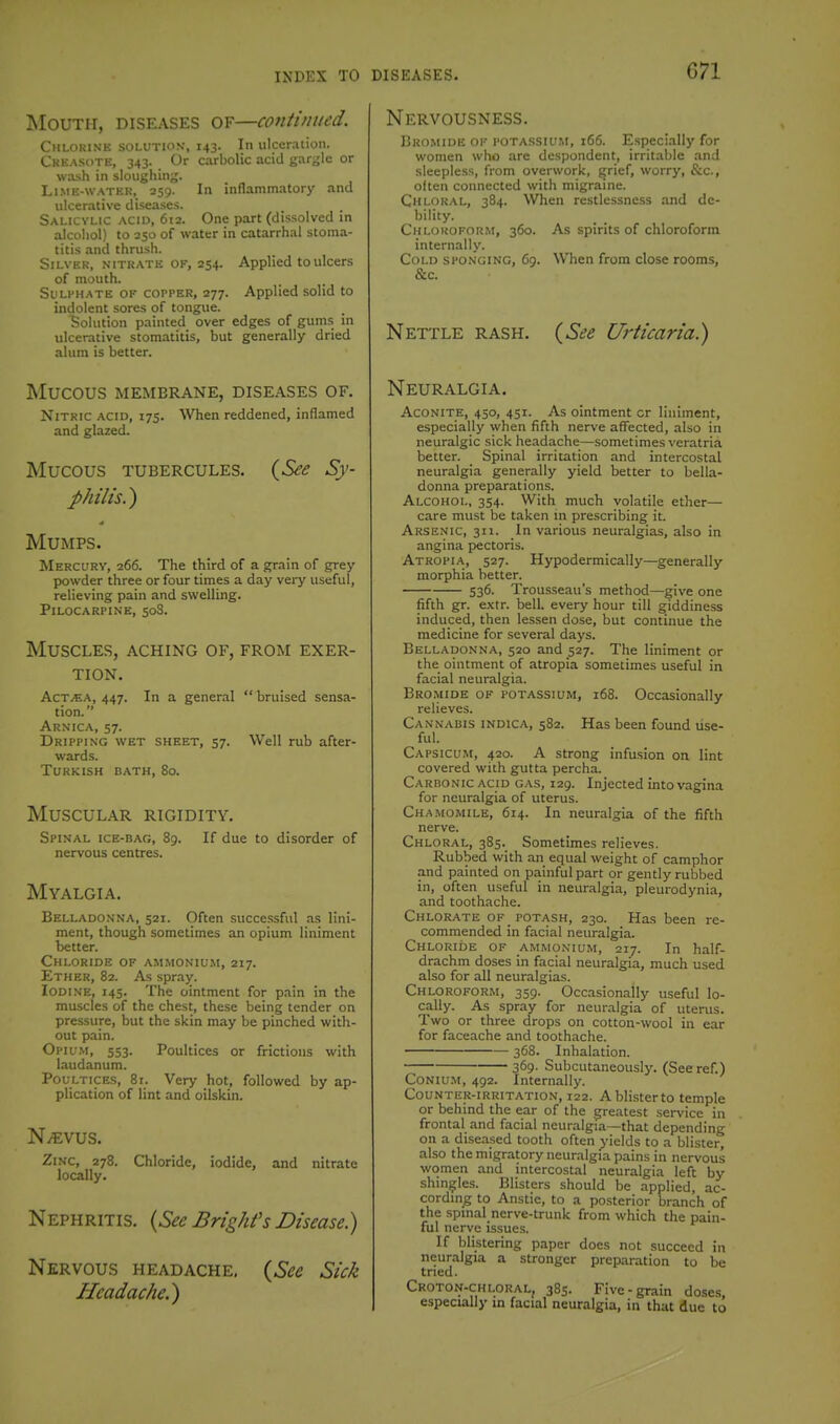 Mouth, diseases of—continued. Chlorine solution, 143. In ulceration. Creasote, 343. Or carbolic acid gargle or wash in sloughing. Li.ME-WATEK, 259. In inflammatory and ulcerative diseases. Salicylic acid, 612. One part (dissolved in alcohol) to 250 of water in catarrhal stoma- titis and thrush. Silver, nitrate of, 254. Applied to ulcers of mouth. SuLFHATE OF COPPER, 277. Applied solid to indolent sores of tongue. Solution painted over edges of gums in ulcerative stomatitis, but generally dried alum is better. Mucous MEMBRANE, DISEASES OF. Nitric acid, 175. When reddened, inflamed and glazed. Mucous TUBERCULES. (6^<? Sy- philis.') Mumps. Mercury, 266. The third of a grain of grey powder three or four times a day very useful, relieving pain and swelling. Pilocarpine, 508. Muscles, aching of, from exer- tion. AcTiEA, 447. In a general  bruised sensa- tion. Arnica, 57. Dripping wet sheet, 57. Well rub after- wards. Turkish bath, 80. Muscular rigidity. Spinal ice-bag, 89. If due to disorder of nervous centres. Myalgia. Belladonna, 521. Often succe.ssful as lini- ment, though sometimes an opium liniment better. Chloride of ammonium, 217. Ether, 82. As spray. Iodine, 145. The ointment for pain in the muscles of the chest, these being tender on pressure, but the skin may be pinched with- out pain. Opiu.m, 553. Poultices or frictions with laudanum. Poultices, 81. Very hot, followed by ap- plication of lint and oilskin. N^VUS. Zinc, 278. Chloride, iodide, and nitrate locally. Nephritis. {See Bright's Disease.) Nervous headache. {See Sick Headache.) Nervousness. Bromide of potassium, 166. Especially for women who are despondent, irritable and sleepless, from overwork, grief, worry, &c., often connected with migraine. Chloral, 384. When restlessness and de- bility. Chloroform, 360. As spirits of chloroform internally. Cold sponging, 69. When from close rooms, &c. Nettle rash. {See Urticaria.) Neuralgia. Aconite, 450, 451. As ointment cr liniment, especially when fifth nerve affected, also in neuralgic sick headache—sometimes veratria better. Spinal irritation and intercostal neuralgia generally yield better to bella- donna preparations. Alcohol, 354. With much volatile ether— care must be taken m prescribing it. Arsenic, 311. In various neuralgias, also in angina pectoris. Atrgpia, 527. Hypodermically—generally morphia better. 536. Trousseau's method—give one fifth gr. extr. bell, every hour till giddiness induced, then lessen dose, but continue the medicine for several days. Belladonna, 520 and 527. The liniment or the ointment of atropia sometimes useful in facial neuralgia. Bromide of potassium, 168. Occasionally relieves. Cannabis indica, 582. Has been found lise- ful. Capsicum, 420. A strong infusion on lint covered with gutta percha. Carbonic acid gas, 129. Injected into vagina for neuralgia of uterus. Chamomile, 614. In neuralgia of the fifth nerve. Chloral, 385. Sometimes relieves. Rubbed with an equal weight of camphor and painted on painful part or gently rubbed in, often useful in neuralgia, pleurodynia, and toothache. Chlorate of potash, 230. Has been re- commended in facial neuralgia. Chloride of ammonium, 217. In half- drachm doses in facial neuralgia, much used also for all neuralgias. Chloroform, 359. Occasionally useful lo- cally. As spray for neuralgia of uterus. Two or three drops on cotton-wool in ear for faceache and toothache. 368. Inhalation. 369- Subcutaneously. (Seeref.) CoNlUM, 492. Internally. Counter-irritation, 122. A blister to temple or behind the ear of the greatest service in frontal and facial neuralgia—that depending on a diseased tooth often yields to a blister, also the migratory neuralgia pains in nervous women and intercostal neuralgia left by shinjjles. Blisters should be applied, ac- cording to Anstie, to a posterior branch of the spinal nerve-trunk from which the pain- ful nerve issues. If blistering paper does not succeed in neuralgia a stronger preparation to be tried. Croton-chloral, 385. Five-grain doses, especially in facial neuralgia, in that due to