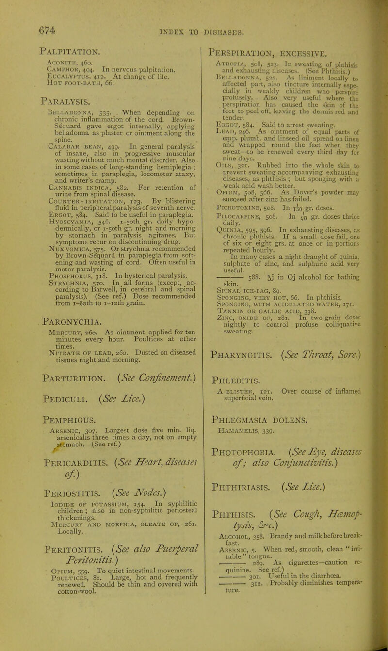 Palpitation. AcoNiTi:, 460. CAMriiou, 404. In nervous palpitation. EvcALYi'Tus, 412. At change of lile. Hot foot-bath, 66. Paralysis. Lelladonna, 535. When depending on chronic inflammation of tlie cord. Brown- S^quard gave ergot internally, applying bejladonna as plaster or ointment along the spine. Caladar bean, 459. In general paralysis of insane, also in progressive muscular wastingwithout much mental disorder. Also in some cases of long-standing hemiplegia ; sometimes in paraplegia, locomotor ataxy, and writer's cramp. Cannabis indica, 582. For retention of urine from spinal disease. Counter - iRKiTATiON, 123. By blistering fluid in peripheral paralysis of seventh nerve. Ergot, 584. Said to be useful in paraplegia. Hyoscvamia, 546. i-5oth gr. daily hypo- dermically, or i-soth gr. night and morning by stomach in paralysis agitanes. But symptoms recur on discontinuing drug. Nux vomica, S75. Or strychnia recommended by Brown-Sequard in paraplegia from soft- ening and wasting of cord. Often useful in motor paralysis. Phosphorus, 318. In hysterical paralysis. Strychnia, 570. In all forms (e.\cept, ac- cording to Barwell, in cerebral and spinal paralysis). (See ref.) Dose recommended from i-8oth to i-i2th grain. Paronychia. Mercury, 260. As ointment applied for ten minutes evei-y hour. Poultices at other times. Nitrate of lead, 260. Dusted on diseased tissues night and morning. Parturition. {See Confinement.) Pediculi. {See Lice.) Pemphigus. Arsenic, 307. Largest dose five min. liq. arsenicalis three times a day, not on empty afomach. (Sec ref) Pericarditis. {See Heart, diseases of.) Periostitis. {See Nodes.) Iodide of potassium, 154. In syphilitic children ; also in non-syphilitic periosteal thickenings. Mercury and morphia, oleate of, 261. Locally. Peritonitis. {See also Piierpet-al Peritonitis.) Opium, 559. To quiet intestinal movements. Poultices, 81. Large, hot and frequently renewed. Should be thin and covered with cotton-wool. Perspiration, excessive. Atropia, 508, 523. In sweating of phthisis and exhausting dis^eases. (.See Phthisis.) Belladonna, 522. As liniment locally to affected part, also tincture internally espe- cially in weakly children who perspire profusely. Also very useful where the perspiration has caused the skin of the feet to peel ofl', leaving the dermis red and tender. Ekgot, 584. Said to arrest sweating. Lead, 246. As ointment of equal parts of enip. plumb, and linseed oil spread on linen and wrapped round the feet when they .sweat—to be renewed every third day for nine days. Oils, 321. Rubbed into the whole skin to prevent sweating accompanying exhausting diseases, as phthisis ; but sponging with :t weak acid wash better. Opium, 508, 566. As Dover's powder may succeed after zinc has failed. PrcROTOXiNE, 508. In To!! gr. doses. Pilocarpine, 508. In 55 gr. doses thrice daily. QuiNiA, 595, S96. In exhausting disea.ses, as chronic phthisis. If a small do.se fail, one of six or eight grs. at once or in portions repeated hourly. In many cases a night draught of quinia. sulphate of zinc, and sulphuric acid verj- useful. ~— 5S8. 5j in Oj alcohol for bathing skin. Spinal ice-bag, 89. Sponging, very hot, 66. In phthisis. Sponging, with acidulated water, 171. Tannin or gallic acid, 338. Zinc, oxide of, 281. In two-grain doses nightly to control profuse colliquative sweating. Pharyngitis. {Sec Throat, Sore.) Phlebitis. a blister, 121. Over course of inflamed superficial vein. Phlegmasia dolens. Hamamelis, 339. Photophobia. {See Eye, diseases of; also Conjimctivitis.) Phthiriasis. {See Lice) Phthisis. {Sec Cough, Haemop- tysis, ^^c.) Alcohol, 358. Brandy and milk before break- fast.  . . Arsenic, 5. When red, smooth, clean  im- table  tongue. . 289. As cigarettes—caution rc- quinine. See ref.) 301. L^seful in the diarrhoea. 312. Probably diminishes tempera- ture.