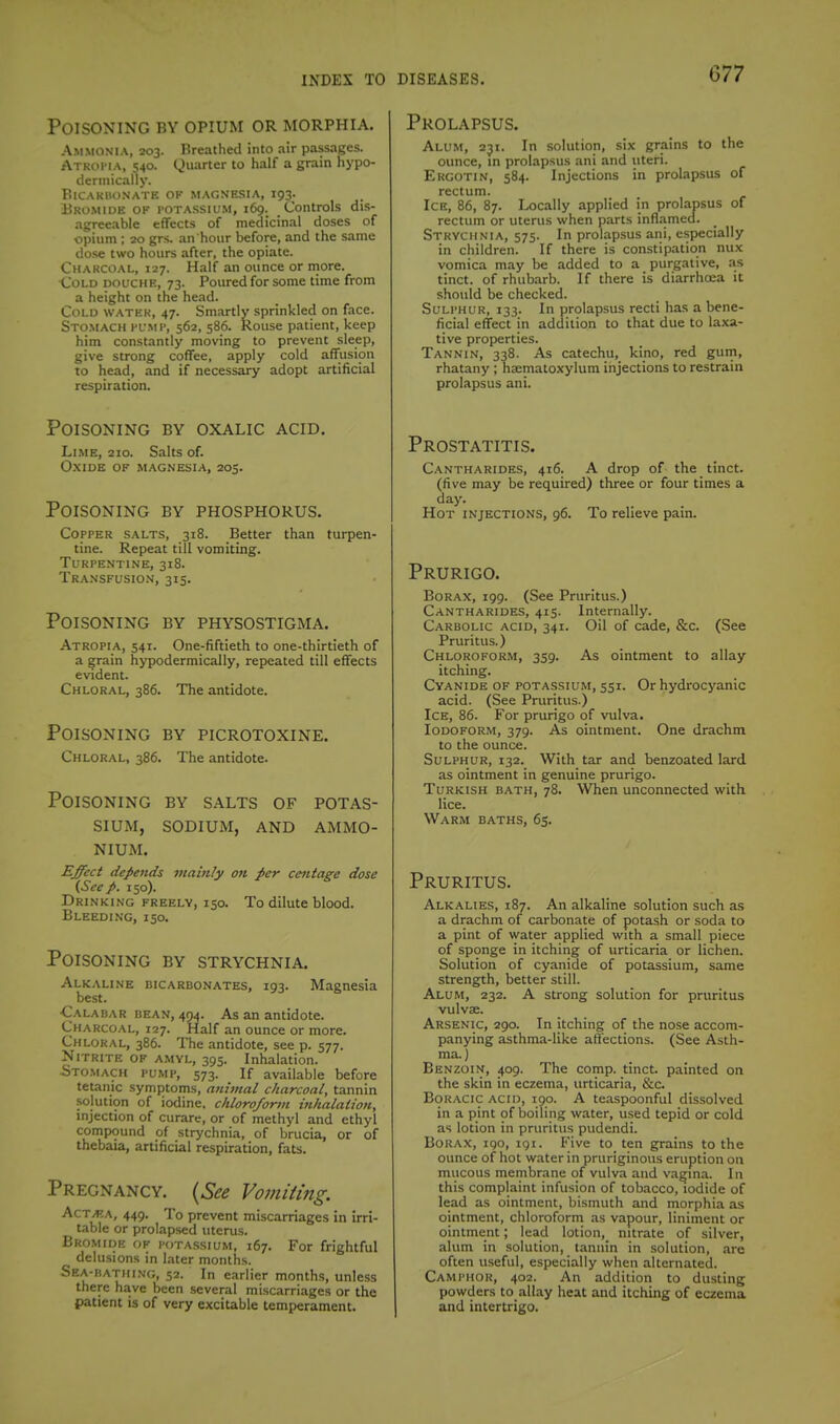 Poisoning by opium or morphia. Ammonia, 203. Breathed into air passages. Atkoi'Ia, 540. Quarter to half a grain hypo- derinically. BiCAKUUNATE OF MAGNESIA, I93. Bromide of potassium, 169. Controls dis- agreeable effects of medicinal doses of opium ; 20 grs. an hour before, and the same dose two hours after, the opiate. Charcoal, 127. Half an ounce or more. Cold douche, 73. Poured for some time from a height on the head. Cold watek, 47. Smartly sprinkled on face. Stomach humt, 562, 586. Rouse patient, keep him constantly moving to prevent sleep, give strong coffee, apply cold affusion to head, and if necessary adopt artificial respiration. Poisoning by oxalic acid. Lime, 210. Salts of. Oxide of magnesia, 205. Poisoning by phosphorus. Copper salts, 318. Better than turpen- tine. Repeat till vomiting. Turpentine, 318. Transfusion, 315. Poisoning by physostigma. Atropia, 541. One-fiftieth to one-thirtieth of a grain hypodermically, repeated till effects evident. Chloral, 386. The antidote. Poisoning by picrotoxine. Chloral, 386. The antidote. Poisoning by salts of potas- sium, sodium, and ammo- nium. Effect depends 7nainly on per cetttage dose (See p. 150). Drinking freely, 150. To dilute blood. Bleeding, 150. Poisoning by strychnia. Alkaline bicarbonates, 193. Magnesia best. •Calabar bean, 404. As an antidote. Charcoal, 127. Half an ounce or more. Chloral, 386. The antidote, see p. 577. Nitrite of amvl, 395. Inhalation. isTOMACH PUMP, 573. If available before tetanic symptoms, animal charcoal, tannin solution of iodine, chloroforvi inhalaiion, injection of curare, or of methyl and ethyl compound of strychnia, of brucia, or of thebaia, artificial respiration, fats. Pregnancy. {See Vomiting. AcTM\, 449. To prevent miscarriages in irri- table or prolapsed uterus. Bromide of potassium, 167. For frightful delusions in later months. Sea-katiiing, 52. In earlier months, unless there have been several miscarriages or the patient is of very exciuble temperament. Prolapsus. Alum, 231. In solution, six grains to the ounce, m prolapsus ani and uteri. Ekgotin, 584. Injections in prolapsus of rectum. Ice, 86, 87. Locally applied in prolapsus of rectum or uterus when parts inflamed. Strychnia, 575. In prolapsus ani, especially in children. If there is constipation nux vomica may be added to a purgative, as tinct. of rhubarb. If there is diarrhoea it should be checked. Sulphur, 133. In prolapsus recti has a bene- ficial effect in addition to that due to laxa- tive properties. Tannin, 338. As catechu, kino, red guin, rhatany ; naematoxylum injections to restrain prolapsus ani. Prostatitis. Cantharides, 416. A drop of the tinct. (five may be required) three or four times a day. Hot injections, 96. To relieve pain. Prurigo. Borax, 199. (See Pruritus.) Cantharides, 415. Internally. Carbolic acid, 341. Oil of cade, &c. (See Pruritus.) Chloroform, 359. As ointment to allay itching. Cyanide of potassium, 551. Or hydrocyanic acid. (See Pruritus.) Ice, 86. For prurigo of vulva. Iodoform, 379. As ointment. One drachm to the ounce. Sulphur, 132. With tar and benzoated lard as ointment in genuine prurigo. Turkish bath, 78. When unconnected with lice. Warm baths, 65. Pruritus. Alkalies, 187. An alkaline solution such as a drachm of carbonate of potash or soda to a pint of water applied with a small piece of sponge in itching of urticaria or lichen. Solution of cyanide of potassium, same strength, better still. Alum, 232. A strong solution for pruritus vulvae. Arsenic, 290. In itching of the nose accom- panying asthma-like affections. (See Asth- ma. ) Benzoin, 409. The comp. tinct. painted on the skin in eczema, urticaria, &c. BoKACic acid, 190. A teaspoonful dissolved in a pint of boiling water, used tepid or cold as lotion in pruritus pudendi. Borax, 190, igi. Five to ten grains to the ounce of hot water in pruriginous eruption on mucous membrane of vulva and vagina. In this complaint infusion of tob.icco, iodide of lead as ointment, bismuth and morphia as ointment, chloroform as vapour, liniment or ointment; lead lotion, nitrate of silver, alum in solution, tannin in solution, are often useful, especially when alternated. Camphor, 402. An addition to dusting powders to allay heat and itching of eczema and intertrigo.