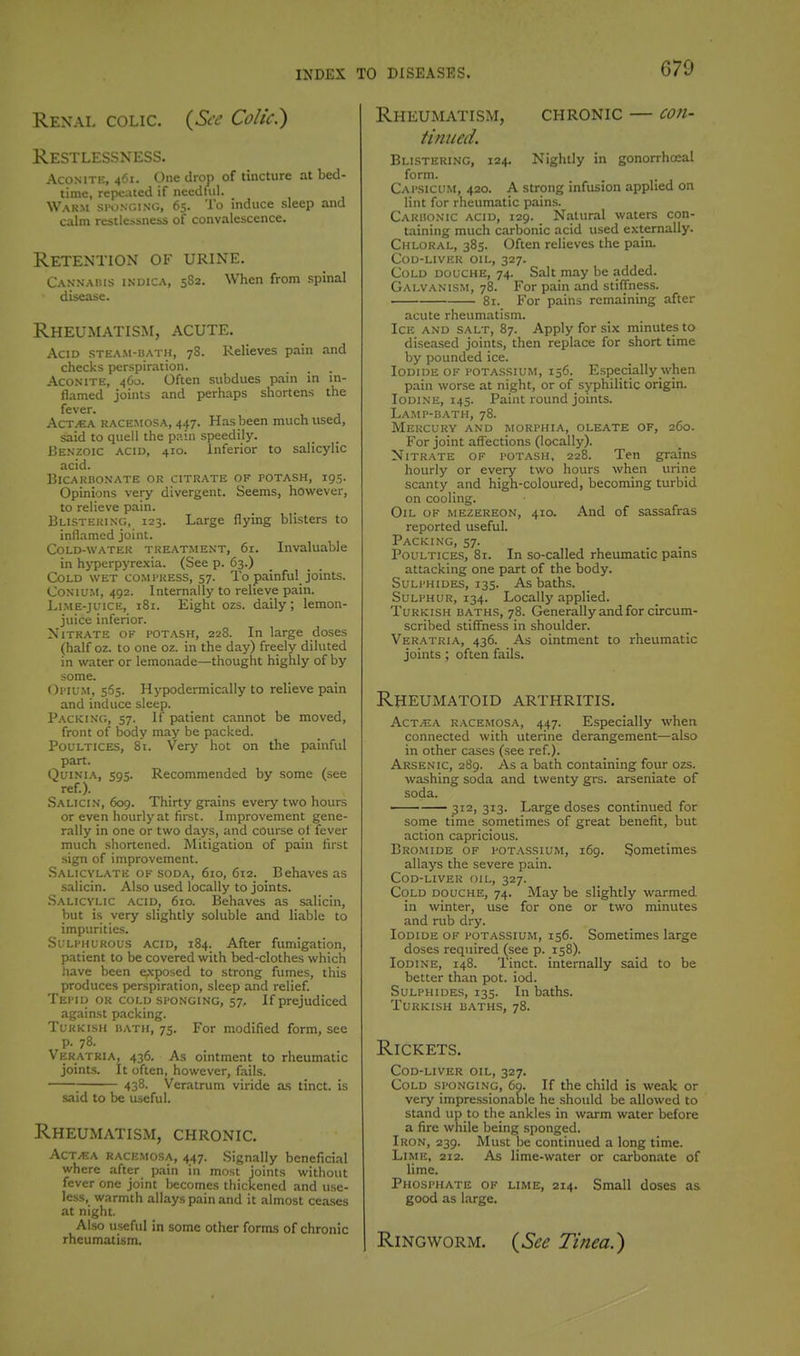 Renal colic. (Sa' Colic?) Restlessness. Aconite, 461. One drop of tincture at bed- time, repeated if needful. Warm si'dncing, 65. To induce sleep and calm restle.ssness of convalescence. Retention of urine. Cannabis indica, 5S2. When from spinal disease. Rheuimatism, acute. Acid stea.m-uath, 78. Relieves pain and checks perspiration. Aconite, 4O0. Often subdues pain in in- flamed joints and perhaps shortens the fever. AcT^EA KACEMOSA, 447. Has been muchtised, said to quell the pain speedily. Benzoic acid, 410. inferior to salicylic acid. BlCARHONATE OR CITRATE OF POTASH, 195. Opinions very divergent. Seems, however, to relieve pain. Blisteking, 123. Large flying blisters to inflamed joint. CoLD-WATEK TREATMENT, 6r. Invaluable in h>-perpyrexia. (See p. 63.) Cold wet co.mpress, 57. To painful joints. CoNiuM, 492. Internally to relieve pain. Li.ME-juiCE, 181. Eight ozs. daily; lemon- juice inferior. NiTR.ATE OF I'OTASH, 228. In large doses (half oz. to one oz. in the day) freely diluted in water or lemonade—thought highly of by some. ()i'ifM, 565. Hypodermically to relieve pain and induce sleep. Packing, 57. If patient cannot be moved, front of body may be packed. Poultices, 81. Very hot on the painful part. QuiNiA, 595. Recommended by some (see ref.). Salicin, 609. Thirty grains every two hours or even hourly at first. Improvement gene- rally in one or two days, and course of fever much shortened. Mitigation of pain first sign of improvement. Salicylate of soda, 610, 612. Behaves as .salicin. Also used locally to joints. Salicylic acid, 610. Behaves as salicin, but i.s very slightly soluble and liable to impurities. Sulphurous acid, 184. After fumigation, patient to be covered with bed-clothes which have been e,\posed to strong fumes, this produces perspiration, sleep and relief Tei'II) or cold si-onging, 57, If prejudiced against packing. Turkish hath, 75. For modified form, see p. 78. Veratria, 436. As ointment to rheumatic joints. It often, however, fails. 438. Veratrum viride as tinct. is said to be useful. Rheumatism, chronic. ACT/EA RACEMOSA, 447. Signally beneficial where after p.iin in most joints without fever one joint becomes thickened and use- less, warmth allays pain and it almost ceases at night. Also useful in some other forms of chronic rheumatism. Rheumatism, chronic — con- tinued. Blistering, 124. Nightly in gonorrhceal form. Cai'Sicu.m, 420. A strong infusion applied on lint for rheumatic pains. Cardonic acid, 129. Natural waters con- taining much carbonic acid used externally. Chloral, 385. Often relieves the pain. Cod-liver oil, 327. Cold douche, 74. Salt may be added. Galvanism, 78. For pain and stiflness. 81. For pains remaining after acute rheumatism. Ice and salt, 87. Apply for six minutes to diseased joints, then replace for short time by pounded ice. Iodide of potassium, 156. Especially when pain worse at night, or of syphilitic origin. Iodine, 145. Paint round joints. Lamp-bath, 78. Mercury and morphia, oleate of, 260. For joint aflections (locally). Nitrate of I'OTAsh, 228. Ten grains hourly or every two hours when urine scanty and high-coloured, becoming turbid on cooling. Oil of mezereon, 410. And of sassafras reported useful. Packing, 57. Poultices, 81. In so-called rheumatic pains attacking one part of the body. Sulphides, 135. As baths. Sulphur, 134. Locally applied. Turkish baths, 78. Generally and for circum- scribed stiffness in shoulder. Veratria, 436. As ointment to rheumatic joints ; often fails. Rheumatoid arthritis. AcT/EA racemos.\, 447. Especially when connected with uterine derangement—also in other cases (see ref.). Arsenic, 289. As a bath containing four ozs. washing soda and twenty grs. arseniate of soda. ' — 312, 313. Large doses continued for some time sometimes of great benefit, but action capricious. Bromide of potassium, 169. Sometimes allays the severe pain. Cod-liver oil, 327. Cold douche, 74. May be slightly warmed in winter, use for one or two minutes and rub dry. Iodide of potassium, 156. Sometimes large doses required (see p. 158). Iodine, 148. Tinct. internally said to be better than pot. iod. Sulphides, 135. In baths. Turkish baths, 78. Rickets. Cod-liver oil, 327. Cold sponging, 69. If the child is weak or very impre.ssionable he should be allowed to stand up to the ankles in warm water before a fire while being sponged. Iron, 239. Must be continued a long time. Lime, 212. As lime-water or carbonate of lime. Phosphate of lime, 214. Small doses as good as large. Ringworm. {See Tinea.')