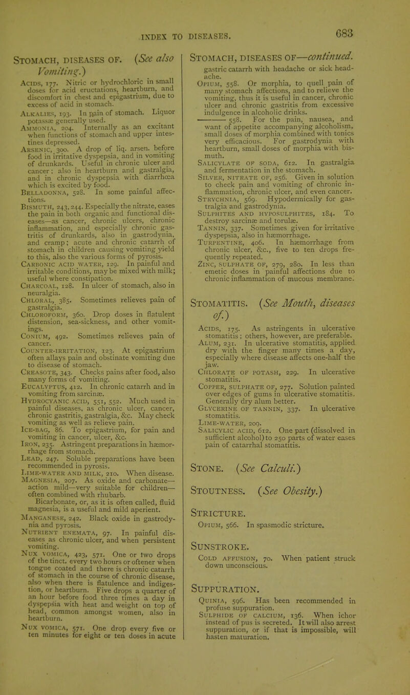 G83 Stomach, diseases of. {See also Vomiting.) Acids, 177. Nitric or hydrochloric in small doses for acid eructations, heartburn, and discomfort in chest and epigastrium, due to excess of acid in stomach. Alkalies, 193. In j^iin of stomach. Liquor potassa; generally used. Ammon'ia, 204. Internally as .an excitant when finictions of stomach and upper intes- tines depressed. Arsenic, 300. A drop of liq. arsen. before food in irritative dyspepsia, and in vomiting of drunkards. Useful in chronic ulcer and cancer: also in heartburn and gastralgia, and in chronic dyspepsia with diarrhoea which is excited by food. Belladok.na, 528. In some painful affec- tions. Bis.MUTH, 243,244. Especially the nitrate, eases the pain in both organic and functional dis- eases—as cancer, chronic ulcers, chronic inflammation, and especially chronic gas- tritis of drunkards, also in gastrodynia, and cramp; acute and chronic catarrh of stom.ach in children causing vomiting yield to this, also the various forms of pyrosis. Cariionic acid watek, 129. In painful and irrit.able conditions, maybe mi.xed with milk; useful where constipation. Charcoal, 128. In ulcer of stomach, also in neuralgia. Chloral, 385. Sometimes relieves pain of gastralgia. Chloroform, 360. Drop doses in flatulent distension, sea-sickness, and other vomit- ings. CoNii'M, 492. Sometimes relieves pain of cancer. Col'nter-irrit.\tion, 123. At epigastrium often allays pain and obstinate vomiting due to dise.ase of stomach. Creasote, 343. Checks pains after food, also many forms of vomiting. Eucalyptus, 412. In chronic catarrh and in vomiting from sarcina;. Hydrocyanic acid, 551, 352. Much used in painful di.seases, as chronic ulcer, cancer, chronic gastritis, gastralgia, &c. May check vomiting as well as relieve pain. Ice-bag, 86. To epigastrium, for pain and vomiting in cancer, ulcer, &c. Iron, 235. Astringent preparations in ha;mor- rhage from stomach. Lead, 247. Soluble prep.arations have been recommended in pyrosis. Lime-water and milk, 210. When disease. Magnesia, 207. As oxide and carbonate— action mild—very suitable for children— often combined with rhubarb. Bicarbonate, or, as it is often called, fluid magnesia, is a u.seful and mild aperient. Manganese, 242. Black oxide in gastrody- nia and pyrosis. Nutrient enk.mata, 97. In painful dis- eases as chronic ulcer, and when persistent vomiting. Nux vomica, 423, 571. One or two drops of the tinct. every two hours or oftener when tongue coated and there is chronic catarrh of stomach in the course of chronic disease, also when there is flatulence and indiges- tion, or heartburn. Five drops a quarter of an hour before food three times a day in dyspepsia with heat and weight on top of head, common amongst women, also in heartburn. Nux vomica, 571. One drop every five or ten minutes for eight or ten doses in acute Stomach, diseases of—continued. gastric catarrh with headache or sick head- ache. Oi'iu.M, 558. Or morphia, to quell pain of many stomach afl'ections, and to relieve the vomiting, thus it is useful in cancer, chronic ulcer and chronic gastritis from excessive indulgence in alcoholic drinks. 558. For the pain, nausea, and want of appetite accompanying alcoholism, small doses of morphia combined with tonics very eflicacious. For gastrodynia with heartburn, small doses of morphia with bis- muth. Salicylate of soda, 612. In gastralgia and fermentation in the stomach. Silver, nitrate of, 256. Given in solution to check pain and vomiting of chronic in- flammation, chronic ulcer, and even cancer. Strychnia, 569. Hypoderraically for gas- tralgia and gastrodynia. Suli'hites and hvi'osulphites, 184. To destroy sarcina; and torulse. Tannin, 537. Sometimes given for irritative dyspepsia, also in hsmorrhage. Turpentine, 406. In hsemorrhage from chronic ulcer, &c., five to ten drops fre- quently repeated. Zinc, sulphate of, 279, 280. In less than emetic doses in painful affections due to chronic inflammation of mucous membrane. Stomatitis. {See Mouth, diseases of.) Acids, 175. As a.stringents in ulcerative stomatitis ; others, however, are preferable. Alum, 231. In ulcerative stomatitis, applied dry with the finger many times a day, especially where disease affects one-half the jaw. Chlorate of potash, 229. In ulcerative stomatitis. Copper, sulphate of, 277. Solution painted over edges of gums in ulcerative stomatitis. Generally dry alum better. Glycerine of tannin, 337. In ulcerative stomatitis. Lime-water, 209. Salicylic acid, 612. One part (dissolved in sufficient alcohol) to 250 parts of water eases pain of catarrhal stomatitis. Stone. {See Calculi.') Stoutness. {See Obesity.) Stricture. Opium, 566. In spasmodic stricture. Sunstroke. Cold affusion, 70. When patient struck down unconscious. Suppuration. Quinia, 596. Has been recommended in profuse suppuration. Si;lphide of calcium, 136. When ichor instead of pus is secreted. It will also arrest suppuration, or if that is impossible, will hasten maturation.