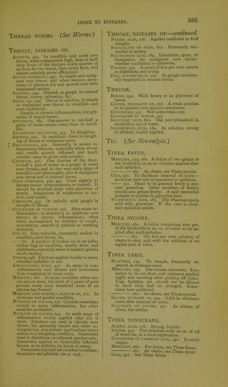 Thread worms. {See Worms.) I Throat, diseases of. Aconite, 455. In tonsillitis and .nciitc sore thrc-it, when temperature high, drop or h.ilf- drop doses of the tincture every quarter of an hour for two hours, then every hour, will almost certainly prove efficacious. Act.+:a kacemosa, 447. In simple and malig- nant sore throat, and when mucous mem- brane of pharynx dry and spotted over with inspissated mucus. . Alcohol, 349. Diluted, as gargle in relaxed throat, scurvy, salivation, &c. ^ _ Alu.m, 231, 232. Dry or in solution, in simple or scarlatinal sore throat in tonsillitis and even diphtheria. Gargles in chronic inflammations, but gly- cerine of tannin better. Antimony, 285. One-quarter to one-half a ^rain of tartar-emetic every hour in tonsil- litis. Antiseptic solutions, 143. In sloughing. Arsenic, ago. In medicinal doses in slough- ing of throat or malignant sores. [ Belladonna, 527. Internally in .severe in- flammatory diseases, especially when throat and tonsils acutely inflamed and much swollen—may be given with aconite. Capiscum, 420. One drachm of the tinct. to half a pint of water as a gargle in some sore throats, and in the very early .stage of tonsillitis and pharyngitis, also in malignant sore throat and in relaxed throat. Cold compress, 456, 457. Used nightly to harden throat, when tendency to catarrh. It should be swabbed daily with glycerine of tannin. Inhalations of sulphurous or car- bolic acid useful. Creasote, 343. Or carbolic acid gargle in sloughs of throat. Glycerine of tannin, 336. After acute in- flammation ; in ulceration in aphthous sore throat; in chronic inflammation ; often when accompanied by deafness or cough, provided no catarrh or phthisis or teething irritation. Ice, 86. Very valuable, constantly sucked in tonsillitis, .sore throat, &c. 88. A poultice of broken ice in an india- rubber bag in tonsillitis, scarlet fever and diphtheria, especially when lymphatic glands much swollen. Iodine, 148. Tincture applied locally to sores, whether syphilitic or not. Ipecacuanha wine, 431. As spray in non- inflammatory sore throats and hoarseness from congestion of vocal cords. Mercu'RV, 266. In acute tonsillitis when ton- sils almost meet, the third of a grain of grey powder every hour beneficial even if an abscess has formed. Mercury and morphia,oleate of, 261. In obstinate and painful ton.silliti.s. Nitrate OF potash, 227. Cry.stalssometimes sucked in acute inflammation, but other remedies preferable. Nitrate of silver, 254. In early stage of inflammation locally applied may cut it short. Solutioiis are used in chronic sore throat, but generally tannin and other as- tringent but non-irritant applications better unless in a sloughing condition. Sometimes used in diphtheria on inflamed patches only. Sometimes applied to chronically inflamed larynx, as in phthisis, by brush or spray. Sometimes injected into trachea in asthma, bronchitis and phthisis (see p. 255). Throat, diseases of—continued. Nitric acid, 176. Applied undiluted to foul sloughs. Salicylate of soda, 612. Extremely suc- cessful in quinsy. Sulphurous acid, 184. Inhalation, spray, or fumigation, for malignant sore throat whether scarlatinal or otherwise. Tannin, 337. A spray of five per cent, tannin in diphtneria and croup. Zinc, sulphate of, 279. As gargle occasion- ally employed in relaxed throat. Thrush. Borax, 192. With honey or as glycerine of bora.x. Copper, sulphate of, 277. A weak solution to be painted over mucous membrane. Glycerine, 333. Will sometimes cure. Glycerine of borax, 333. Salicylic acid, 612. One part (dissolved in. alcohol) to 250 of water. Sulphurous acid, 184. As solution, strong or diluted, locally applied. Tic. {See Neuralgia.) Tinea favus. Mercury, 259, 260. A lotion of two grains of the bichloride in anoz. of water applied after each epilation. 261. As oleate, see Tinea sycosis. Oii-S, 321. To facilitate removal of scabs— poultices used also preparatory to epilation. 322. Head to be greased freely to pre- vent spreading. Other members of family should also grease freely. A mild mercurial pomade or quinine in glycerine best. Sulphurous acid, 183. The Pharmacopoeia, acid with glycerine. If the case is obsti- nate epilation assists. Tinea sycosis. Mercury, 260. A lotion containing two grs. of the bichloride to an oz. of water to be ap- plied after each epilation. 261. The five per cent, solution of oleate in oleic acid with the addition of an eighth part of ether. Tinea tarsi. Blisters, 123. To temple, frequently re- peated in obstinate cases. Mercury, 259. The irritant ointments. Ej'e- lashes to be cut short and ointment applied night and morning after picking off scabs. Ung. hydrarg. nit. should not be diluted to more than half its strength. Some- times best undiluted. 261. As oleate, see Tinea sycosis Silver, nitrate of, 254. Solid in obstinate cases after removal of scabs. Sulphate of copper, 277. As nitrate of silver, but milder. Tinea tonsurans. Acetic acid, 176. Strong, locally. Iodine, 145. Two drachms with an oz. of oil of wood tar, as a local application. Glycerine of carbolic acid, 342. In early stages. Mercury, 260. For lotion, see Tinea favus. — 261. As oleate, see Tinea sycos' Oils, 321. See Tinea favus.