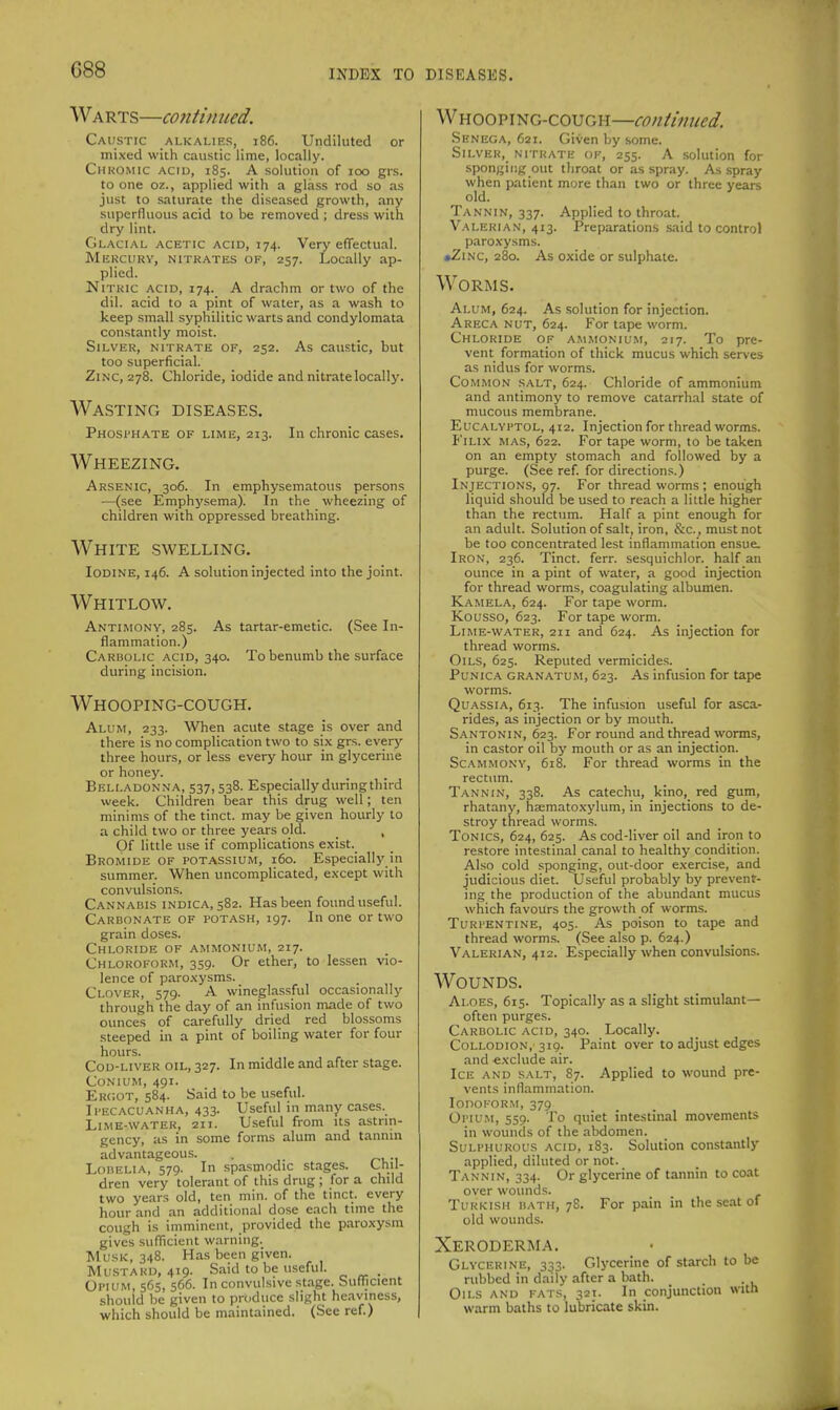 Warts—continued. Caustic alkalies, i86. Undiluted or mixed with caustic lime, locally. CiiKOMic ACID, 185. A solution of 100 grs. to one oz., applied with a glass rod so as just to saturate the diseased growth, any superfluous acid to be removed ; dress with dry lint. Glacial acetic acid, 174. Very eflectual. Mercury, nitrates of, 257. Locally ap- plied. Nitric acid, 174. A drachm or two of the dil. acid to a pint of water, as a wash to keep small syphilitic warts and condylomata constantly moist. Silver, nitrate of, 252. As caustic, but too superficial. Zinc, 278. Chloride, iodide and nitrate locally. Wasting diseases. Phosi'Hate of lime, 213. In chronic cases. Wheezing. Arsenic, 306. In emphysematous persons —(see Emphysema). In the wheezing of children with oppressed breathing. White swelling. Iodine, 146. A solution injected into the joint. Whitlow. Antimony, 285. As tartar-emetic. (See In- flammation.) Carbolic acid, 340. To benumb the surface during incision. Whooping-cough. Alum, 233. ^Vhen acute stage is over and there is no complication two to six grs. every three hours, or less every hour in glycerine or honey. Belladonna, 537,538. Especially during third week. Children bear this drug well; ten minims of the tinct. may be given hourly to a child two or three years old. _ , Of little use if complications exist. Bromide of potassium, 160. Especially in summer. When uncomplicated, except with convulsions. Cannabis indica, 582. Has been found useful. Carbonate of potash, 197. In one or two grain doses. Chloride of ammonium, 217. Chloroform, 359. Or ether, to lessen vio- lence of paroxysms. Clover, 579. A wineglassful occasionally through the day of an infusion made of two ounces of carefully dried red blossoms steeped in a pint of boiling water for four hours. CoD-LivER OIL, 327. In middle and after stage. Conium, 491. Ercot, 584. Said to be useful. Ipecacuanha, 433. Useful in many cases. Lime-water, 211. Useful from its astrin- gency, as in some forms alum and tannin advantageous. Lobelia, 579. In spasmodic stages. Uul- dren very tolerant of this drug ; for a child two years old, ten min. of the tinct. every hour and an additional dose each time the cough is imminent, provided the paroxysm gives sufficient warning. Musk, 348. Has been given. Mu.STARD, 419. Said to be useful. _ Opium, 565, 566. In convulsive stage. Sufficient should be given to produce slight heaviness, which should be maintained. (Sec ref ) Whooping-cough—continued. Senega, 621. Given by some. Silver, nitrate of, 255. A solution for -sponging out throat or as spray. As spray when patient more than two or three years old. Tannin, 337. Applied to throat. Valerian, 413. Preparations said to control paroxysms. •Zinc, 280. As oxide or sulphate. Worms. Alum, 624. As solution for injection. Areca nut, 624. For tape worm. Chloride of ammonium, 217. To pre- vent formation of thick mucus which serves as nidus for worms. Common salt, 624. Chloride of ammonium and antimony to remove catarrhal state of mucous membrane. Euc.'M.YPTOL, 412. Injection for thread worms. FiLix mas, 622. For tape worm, to be taken on an empty stomach and followed by a purge. (See ref. for directions.) Injections, 97. For thread worms; enough liquid should be used to reach a little higher than the rectum. Half a pint enough for an adult. Solution of salt, iron, &c., must not be too concentrated lest inflammation ensue. Iron, 236. Tinct. ferr. sesquichlor. half an ounce in a pint of water, a good injection for thread worms, coagulating albumen. Kamela, 624. For tape worm. Kousso, 623. For tape worm. Lime-water, 211 and 624. As injection for thread worms. Oils, 625. Reputed vermicides. Punica granatum, 623. As infusion for tape worms. Quassia, 613. The infusion useful for asca- rides, as injection or by mouth. S.'^ntonin, 623. For round and thread worms, in castor oil by mouth or as an injection. Scammonv, 618. For thread worms in the rectum. Tannin, 338. As catechu, kino,_ red gum, rhatany, haematoxylum, in injections to de- stroy thread worms. Tonics, 624, 625. As cod-liver oil and iron to restore intestinal canal to healthy condition. Also cold sponging, out-door exercise, and judicious diet. Useful probably by prevent- ing the production of the abundant mucus which favours the growth of worms. Turpentine, 405. As poison to tape and thread worms. (See also p. 624.) Valerian, 412. Especially when convulsions. Wounds. Aloes, 615. Topically as a slight stimulant— often purges. Carbolic acid, 340. Locally. Collodion, 319. Paint over to adjust edges and exclude air. Ice and salt, 87. Applied to wound pre- vents inflammation. Iodoform, 379 Opium, 559. To quiet intestinal movements in wounds of the abdomen. Sulphurous acid, 183. Solution constantly applied, diluted or not. Tannin, 334. Or glycerine of tannin to coat over wounds. Turkish bath, 78. For pain in the seat of old wounds. Xeroderma. Glycerine, 333. Glycerine of starch to be rubbed in daily after a bath. _ . Oils and fats, 321. In conjunction with warm baths to lubricate skin.