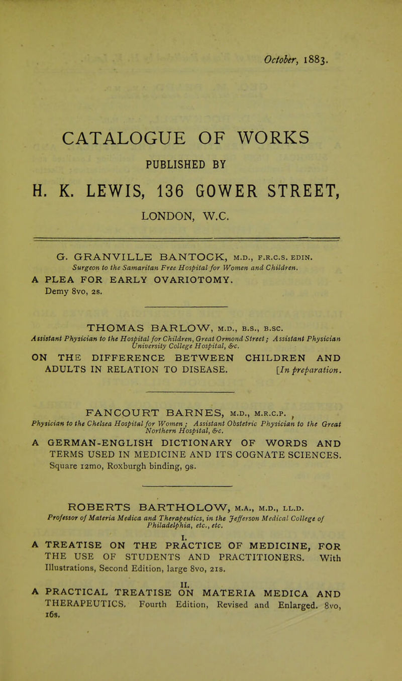 October, 1883. CATALOGUE OF WORKS PUBLISHED BY H. K. LEWIS, 136 GOWER STREET, LONDON, W.C. G. GRANVILLE BANTOCK, m.d., f.r.c.s. edin. Surgeon to the Samaritan Free Hospital for Women and Children. A PLEA FOR EARLY OVARIOTOMY. Demy 8vo, 2s. THOMAS BARLOW, m.d., b.s., b.sc. Assistant Physician to the Hospital for Children, Great Ormond Street; Assistant Physician University College Hospital, &c. ON THE DIFFERENCE BETWEEN CHILDREN AND ADULTS IN RELATION TO DISEASE. [In preparation. FANCOURT BARNES, m.d., m.r.c.p. , Physician to the Chelsea Hospital for Women ; Assistant Obstetric Physician to the Great Northern Hospital, &c. A GERMAN-ENGLISH DICTIONARY OF WORDS AND TERMS USED IN MEDICINE AND ITS COGNATE SCIENCES. Square i2mo, Roxburgh binding, gs. ROBERTS BARTHOLOW, m.a., m.d., ll.d. Professor of Materia Medica and Therapeutics, in the Jefferson Medical College of Philadelphia, etc., etc. I. A TREATISE ON THE PRACTICE OF MEDICINE, FOR THE USE OF STUDENTS AND PRACTITIONERS. With Illustrations, Second Edition, large 8vo, 21s, II. A PRACTICAL TREATISE ON MATERIA MEDICA AND THERAPEUTICS, Fourth Edition, Revised and Enlarged. 8vo, i6s.