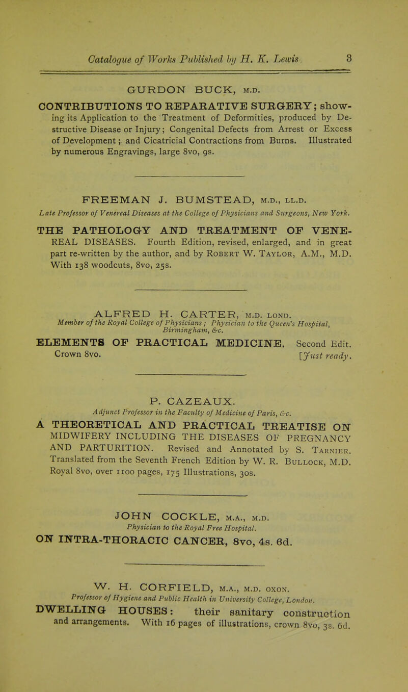 GURDON BUCK, m.d. CONTBIBUTIONS TO REPARATIVE SURGERY; show- ing its Application to the Treatment of Deformities, produced by De- structive Disease or Injury; Congenital Defects from Arrest or Excess of Development; and Cicatricial Contractions from Burns. Illustrated by numerous Engravings, large 8vo, gs. FREEMAN J. BUMSTEAD, m.d., ll.d. Late Professor of Venereal Diseases at the College of Physicians and Surgeons, New York. THE PATHOLOGY AND TREATMENT OF VENE- REAL DISEASES. Fourth Edition, revised, enlarged, and in great part re-written by the author, and by Robert W. Taylor, A.M., M.D. With 138 woodcuts, Svo, 25s. ALFRED H. CARTER, m.d. lond. Member of the Royal College of Physicians; Physician to the Queen's Hospital, Birmingham, &c. ELEMENTS OP PRACTICAL MEDICINE. Second Edit. Crown Svo. lyust ready. P. CAZEAUX. Adjunct Professor in the Faculty of Medicine of Paris, &c. A THEORETICAL AND PRACTICAL TREATISE ON MIDWIFERY INCLUDING THE DISEASES OF PREGNANCY AND PARTURITION. Revised and Annotated by S. Tarnier. Translated from the Seventh French Edition by W. R. Bullock, M.D. Royal Svo, over iioo pages, 175 Illustrations, 30s. JOHN COCKLE, m.a., m.d. Physician to the Royal Free Hospital. ON INTRA-THORACIC CANCER, Svo, 4s. 6d. W. H. CORFIELD, M.A., M.D. OXON. Professor of Hygiene and Public Health in University College, London. DWELLING HOUSES: their sanitary construction and arrangements. With 16 pages of illustrations, crown Svo, 3s. 6d.