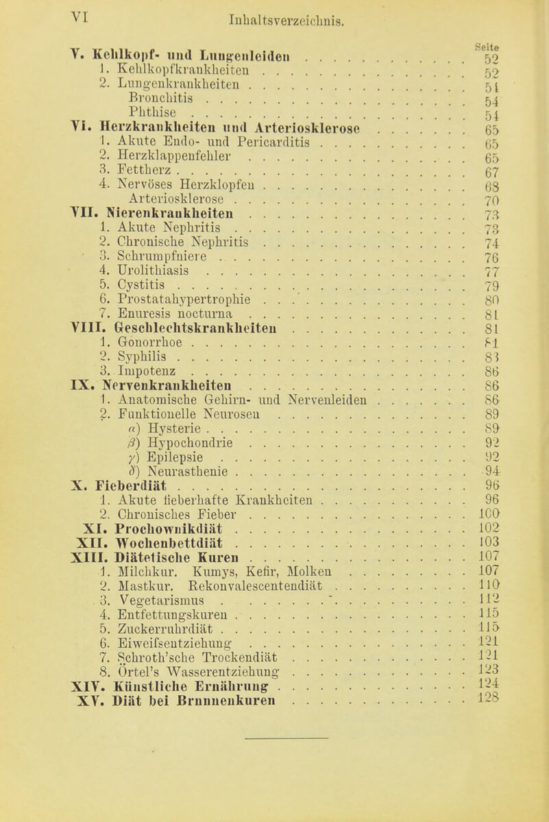 V. Kehlkopf- und Lmipnlciden '^'^52 1. Kelilkopfkranklieitcn ' ' 52 2. Luug-eiikraiikheiten 5^ Broucbitis 54 Phthise 54. Vi. Herzkrankheiten und Arteriosklerose 65 1. Akute Endo- und Pericarditis (J5 2. Hei'zklappeufehler 65 3. Fettherz 67 4. Nervöses Herzklopfeu 63 Arteriosklerose 7O TU. Nierenkraukheiten 7.^^ 1. Akute Nephritis 73 2. Chronische Nephritis 74 3. Schrumpfniere 76 4. Urolithiasis 77 5. Cystitis 79 6. Prostatahj'pertrophie 80 7. Enuresis nocturna 81 VIII. Greschleohtskrankheiten 81 1. Gonorrhoe f'l 2. Syphilis 83 3. Impotenz 86 IX. NerTenkrankheiten 86 1. Anatomische Gehirn- und Nervenleiden 86 2. Funktionelle Neurosen 89 «) Hysterie 89 ß) Hypochondrie 92 y) Epilepsie Ü2 S) Neurasthenie 94 X. Fieberdiät 96 1. Akute lieberhafte Krankheiten 96 2. Chronisches Fieber ICO XI. Prochowiiikdiät 102 XII. Wochenbettdiät 103 XIII. Diätetische Kuren 107 1. Milchkur. Kumys, Kefir, Molken 107 2. Mastkur. Rekouvalescentendiät HO . 3. Vegetarismus ' 112 4. Entfettungskuren 115 5. Zuckerruhrdiät 115 6. Eiweifseutziebung 12i 7. Schroth'sche Trockendiät 121 8. Örtel's Wasserentziehung 123 XIV. Künstliche Ernährung 1'-^^ XV. Diät bei ßrnunenkuren 128