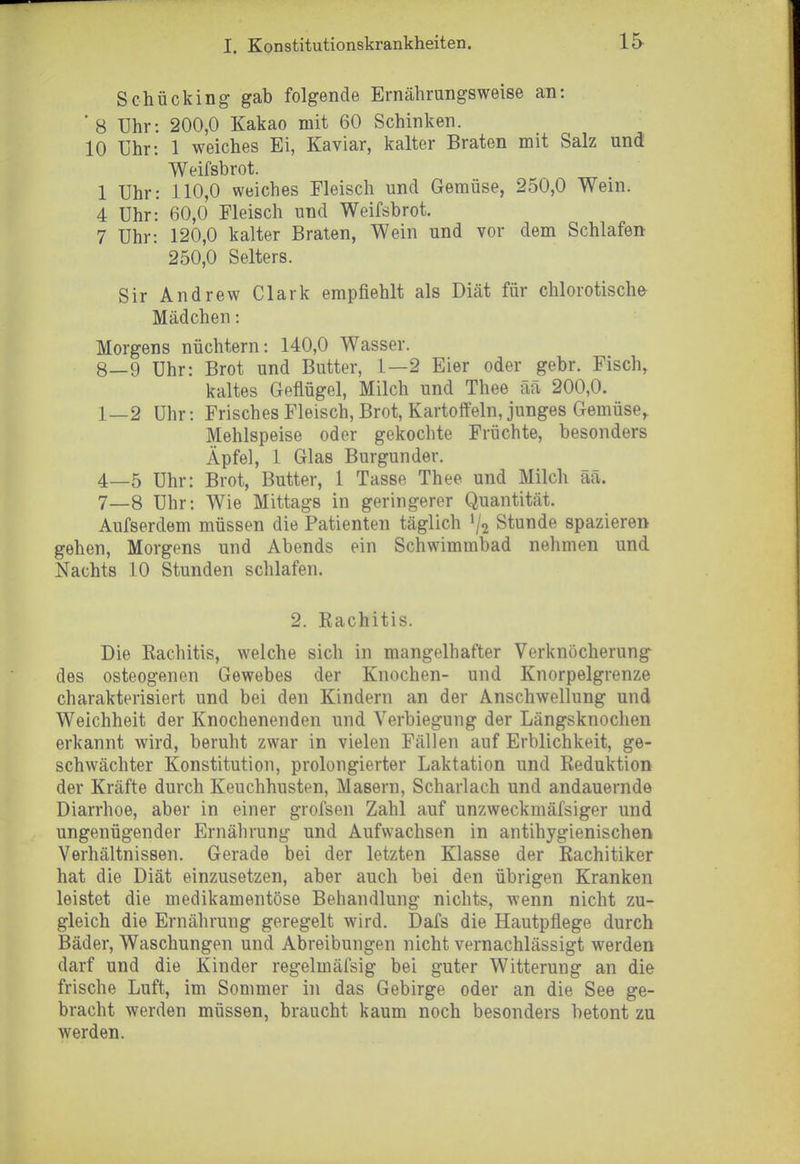 Schücking gab folgende Ernährungsweise an: ■ 8 IJhr: 200,0 Kakao mit 60 Schinken. 10 Uhr: 1 weiches Ei, Kaviar, kalter Braten mit Salz und Weifsbrot. 1 Uhr: 110,0 weiches Fleisch und Gemüse, 250,0 Wein. 4 Uhr: 60,0 Fleisch und Weifsbrot. 7 Uhr: 120,0 kalter Braten, Wein und vor dem Schlafen 250,0 Selters. Sir Andrew Clark empfiehlt als Diät für clilorotische- Mädchen: Morgens nüchtern: 140,0 Wasser. 8—9 Uhr: Brot und Butter, 1—2 Eier oder gebr. Fisch, kaltes Geflügel, Milch und Thee ää 200,0. 1—2 Uhr: Frisches Fleisch, Brot, Kartotfein, junges Gemüse,. Mehlspeise oder gekochte Früchte, besonders Äpfel, 1 Glas Burgunder. 4—5 Uhr: Brot, Butter, 1 Tasse Thee und Milch aa. 7_8 Uhr: Wie Mittags in geringerer Quantität. Aufserdem müssen die Patienten täglich V2 Stunde spazieren gehen, Morgens und Abends ein Schwimmbad nehmen und Nachts 10 Stunden schlafen. 2. Rachitis. Die Eachitis, welche sich in mangelhafter Verknocherung des osteogenen Gewebes der Knochen- und Knorpelgrenze charakterisiert und bei den Kindern an der Anschwellung und Weichheit der Knochenenden und Verbiegung der Längsknochen erkannt wird, beruht zwar in vielen Fällen auf Erblichkeit, ge- schwächter Konstitution, prolongierter Laktation und Reduktion der Kräfte durch Keuchhusten, Masern, Scharlach und andauernde Diarrhoe, aber in einer grofsen Zahl auf unzweckmäfsiger und ungenügender Ernährung und Aufwachsen in antihygienischen Verhältnissen. Gerade bei der letzten Klasse der Rachitiker hat die Diät einzusetzen, aber auch bei den übrigen Kranken leistet die medikamentöse Behandlung nichts, wenn nicht zu- gleich die Ernährung geregelt wird. Dafs die Hautpflege durch Bäder, Waschungen und Abreibungen nicht vernachlässigt werden darf und die Kinder regelmäfsig bei guter Witterung an die frische Luft, im Sommer in das Gebirge oder an die See ge- bracht werden müssen, braucht kaum noch besonders betont zu werden.