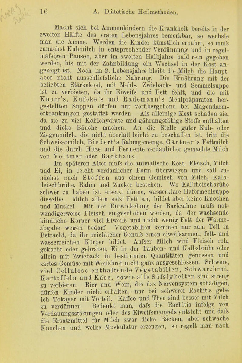Macht sich bei Amnienkindern die Krankheit bereits in der zweiten Hälfte des ersten Lebensjahres bemerkbar, so wechsle man die Amme. Werden die Kinder künstlich ernährt, so mufs zunächst Kuhmilch in entsprechender Verdünnung und in regel- mäfsigen Pansen, aber im zweiten Halbjahre bald rein gegeben werden, bis mit der Zahnbildung ein Wechsel in der Kost an- gezeigt ist. Noch im 2. Lebensjahre bleibt die Milch die Haupt- aber nicht ausschliefsliche Nahrung. Die Ernährung mit der beliebten Stärkekost, mit Mehl-, Zwieback- und Semmelsuppe ist zu verbieten, da ihr Eiweifs und Fett fehlt, und die mit Knorr's, Kufeke's und Eademann's Mehlpräparaten her- gestellten Suppen dürfen nur vorübergehend bei Magendarm- erkrankungen gestattet werden. Als alleinige Kost schaden sie, da sie zu viel Kohlehydrate und gährungsfähige Stoffe enthalten und dicke Bäuche machen. An die Stelle guter Kuh- oder Ziegenmilch, die nicht überlaii leicht zu beschaffen ist, tritt die Schweizermilch, Biedert's Eahmgemenge, Gärtner's Fettmilch und die durch Hitze und Fermente verdaulicher gemachte Milch von Voltmer oder Backhaus. Im späteren Alter mufs die animalische Kost, Fleisch, Milch und Ei, in leicht verdaulicher Form überwiegen und soll zu- nächst nach Steffen aus einem Gemisch von Milch, Kalb- fleischbrühe, Eahm und Zucker bestehen. Wo Kalbfleischbrühe schwer zu haben ist, ersetzt dünne, wasserklare Hafermehlsuppe dieselbe. Milch allein setzt Fett an, bildet aber keine Knochen und Muskel. Mit der Entwickelung der Backzähne mufs not- wendigerweise Fleisch eingeschoben werden, da der wachsende kindliche Körper viel Eiweifs und nicht wenig Fett der Wärme- abgabe wegen bedarf. Vegetabilien kommen nur zum Teil in Betracht, da ihr reichlicher Genufs einen eiweifsarmen, fett- und wasserreichen Körper bildet. Aufser Milch wird Fleisch roh, gekocht oder gebraten, Ei in der Tauben- und Kalbsbrühe oder allein mit Zwieback in bestimmten Quantitäten genossen und zartes Gemüse mit Weifsbrot nicht ganz ausgeschlossen. Schwere, viel Cellulose enthaltende Vegetabilien, Schwarzbrot, Kartoffeln und Käse, sowie alle Süfsigkeiten sind streng zu verbieten. Bier und Wein, die das Nervensystem schädigen, dürfen Kinder nicht erhalten, nur bei schwerer Rachitis gebe ich Tokayer mit Vorteil. Kaffee und Thee sind besser mit Milch zu verdünnen. Bedenkt man, dafs die Rachitis infolge von Verdauungsstörungen oder des Eiweifsmangels entsteht und dafs die Ersatzmittel für Milch zwar dicke Backen, aber schwache Knochen und welke Muskulatur erzeugen, so regelt man nach.