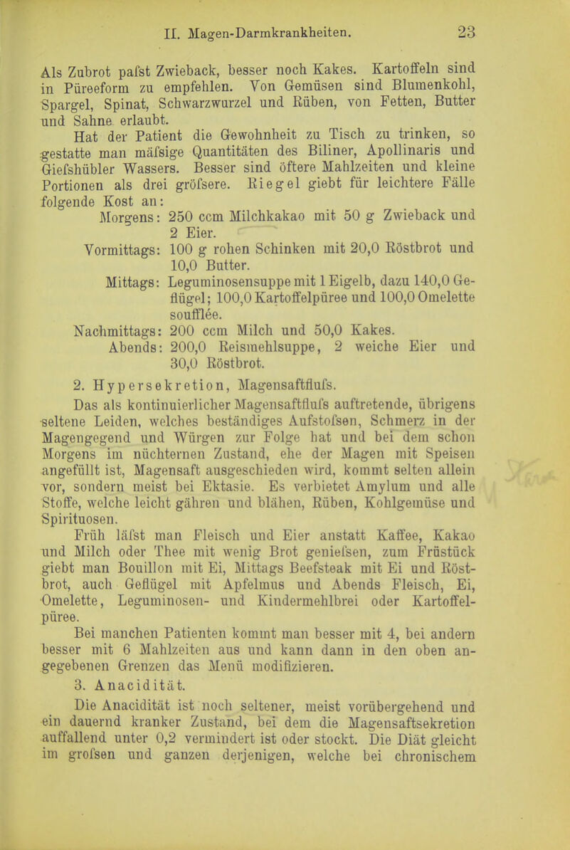 Als Zubrot pafst Zwieback, besser noch Kakes. Kartoffeln sind in Piireeform zu empfehlen. Von Gemüsen sind Blumenkohl, Spargel, Spinat, Schwarzwurzel und Rüben, von Fetten, Butter und Sahne erlaubt. Hat der Patient die Gewohnheit zu Tisch zu trinken, so :gestatte man mäfsige Quantitäten des Biliner, Apollinaris und Giefshübler Wassers. Besser sind öftere Mahlzeiten und iiieine Portionen als drei gröfsere. Eiegel giebt für leichtere Fälle folgende Kost an: Morgens: 250 ccm Milchkakao mit 50 g Zwieback und 2 Eier. Vormittags: 100 g rohen Schinken mit 20,0 Eöstbrot und 10,0 Butter. Mittags: Leguminosensuppe mit 1 Eigelb, dazu 140,0 Ge- flügel; 100,0 Kartoffelpüree und 100,0 Omelette soufflee. Nachmittags: 200 ccm Milch und 50,0 Kakes. Abends: 200,0 Reismehlsuppe, 2 weiche Eier und 30,0 Röstbrot. 2. Hypersekretion, Magensaftflufs. Das als kontinuierlicher Magensaftflufs auftretende, übrigens seltene Leiden, welches beständiges Aufstofsen, Schmerz in der Magengegend und Würgen zur Folge hat und bei dem schon Morgens im nüchternen Zustand, ehe der Magen mit Speisen angefüllt ist, Magensaft ausgeschieden wird, kommt selten allein vor, sondern meist bei Ektasie. Es verbietet Amylum und alle Stoffe, welche leicht gähren und blähen, Rüben, Kohlgemüse und Spirituosen. Früh läfst man Fleisch und Eier anstatt Kaffee, Kakao und Milch oder Thee mit wenig Brot geniefsen, zum Früstück giebt man Bouillon mit Ei, Mittags Beefsteak mit Ei und Röst- brot, auch Geflügel mit Apfelmus und Abends Fleisch, Ei, Omelette, Leguminosen- und Kindermehlbrei oder Kartoffel- püree. Bei manchen Patienten kommt man besser mit 4, bei andern besser mit 6 Mahlzeiten aus und kann dann in den oben an- gegebenen Grenzen das Menü modifizieren. 3. Anacidität. Die Anacidität ist noch seltener, meist vorübergehend und ein dauernd kranker Zustand, bei dem die Magensaftsekretion auffallend unter 0,2 vermindert ist oder stockt. Die Diät gleicht im grofsen und ganzen derjenigen, welche bei chronischem