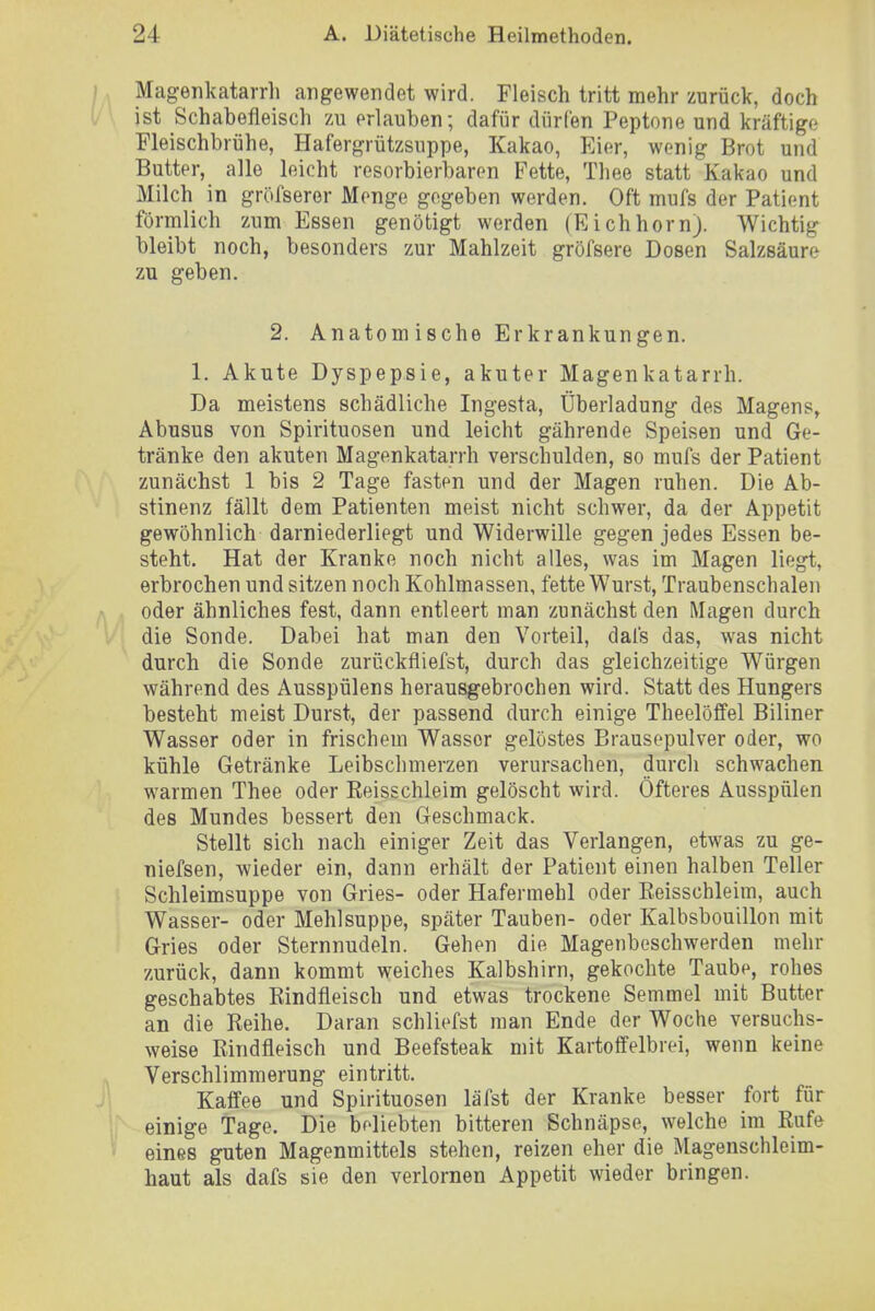 Magenkatarrh angewendet wird. Fleisch tritt mehr zurück, doch ist Schabefleisch zu erlauben; dafür dürfen Peptone und kräftige Fleischbrühe, Hafergrützsuppe, Kakao, Eier, wenig Brot und Butter, alle leicht resorbierbaren Fette, Thee statt Kakao und Milch in gröfseror Menge gegeben werden. Oft mufs der Patient förmlich zum Essen genötigt werden (Eichhorn). Wichtig bleibt noch, besonders zur Mahlzeit gröfsere Dosen Salzsäure zu geben. 2. Anatom ische Erkrankungen. 1. Akute Dyspepsie, akuter Magenkatarrh. Da meistens schädliche Ingesta, Überladung des Magens, Abusus von Spirituosen und leicht gährende Speisen und Ge- tränke den akuten Magenkatarrh verschulden, so mufs der Patient zunächst 1 bis 2 Tage fasten und der Magen ruhen. Die Ab- stinenz fällt dem Patienten meist nicht schwer, da der Appetit gewöhnlich darniederliegt und Widerwille gegen jedes Essen be- steht. Hat der Kranke noch nicht alles, was im Magen liegt, erbrochen und sitzen noch Kohlmassen, fette Wurst, Traubenschalen oder ähnliches fest, dann entleert man zunächst den Magen durch die Sonde. Dabei hat man den Vorteil, dafs das, was nicht durch die Sonde zurückfliefst, durch das gleichzeitige Würgen während des Ausspülens herausgebrochen wird. Statt des Hungers besteht meist Durst, der passend durch einige Theelöffel Biliner Wasser oder in frischem Wasser gelöstes Brausepulver oder, wo kühle Getränke Leibschmerzen verursachen, durch schwachen warmen Thee oder Keisschleim gelöscht wird. Öfteres Ausspülen des Mundes bessert den Geschmack. Stellt sich nach einiger Zeit das Verlangen, etwas zu ge- niefsen, wieder ein, dann erhält der Patient einen halben Teller Schleimsuppe von Gries- oder Hafermehl oder Reisschleim, auch Wasser- oder Mehlsuppe, später Tauben- oder Kalhsbouillon mit Gries oder Sternnudeln. Gehen die Magenbeschwerden mehr zurück, dann kommt weiches Kalbshirn, gekochte Taube, rohes geschabtes Eindfleisch und etwas trockene Semmel mit Butter an die Reihe. Daran schliefst man Ende der Woche versuchs- weise Rindfleisch und Beefsteak mit Kartoffelbrei, wenn keine Verschlimmerung eintritt. Kaffee und Spirituosen läfst der Kranke besser fort für einige Tage. Die beliebten bitteren Schnäpse, welche im Rufe eines guten Magenmittels stehen, reizen eher die Magenschleim- haut als dafs sie den verlornen Appetit wieder bringen.