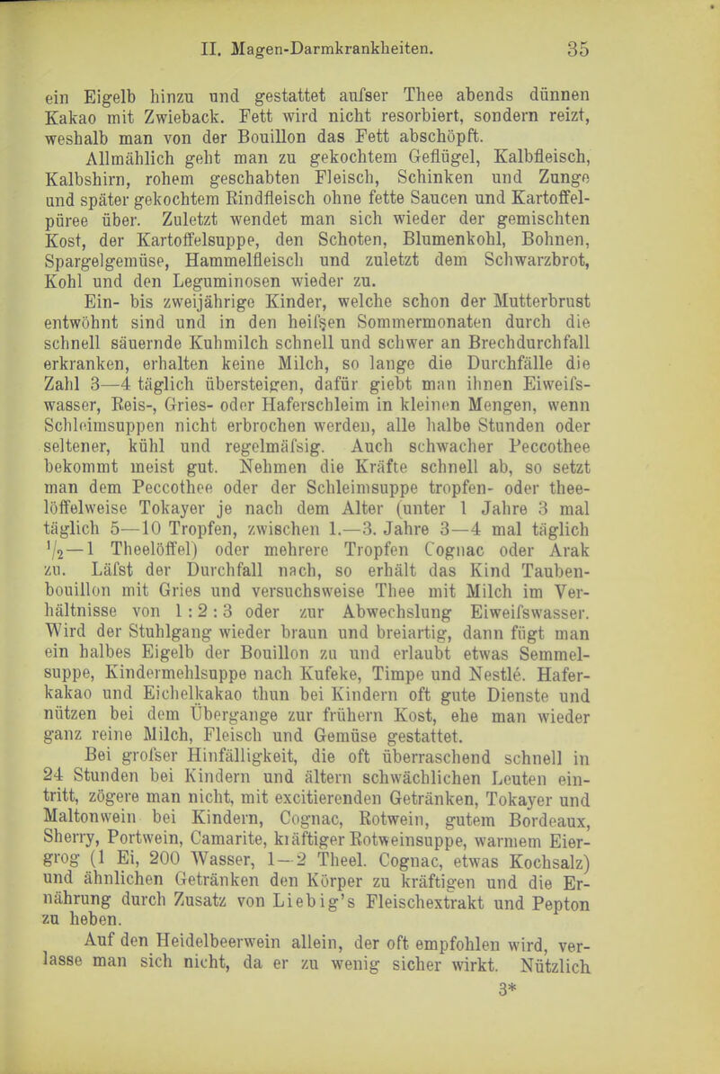 ein Eigelb hinzu und gestattet aufser Thee abends dünnen Kakao mit Zwieback. Fett wird nicht resorbiert, sondern reizt, weshalb man von der BouiUon das Fett abschöpft. Allmählich geht man zu gekochtem Geflügel, Kalbfleisch, Kalbshirn, rohem geschabten Fleisch, Schinken und Zunge and später gekochtem Rindfleisch ohne fette Saucen und Kartoffel- püree über. Zuletzt wendet man sich wieder der gemischten Kost, der Kartoffelsuppe, den Schoten, Blumenkohl, Bohnen, Spargelgemüse, Hammelfleisch und zuletzt dem Schwarzbrot, Kohl und den Leguminosen wieder zu. Ein- bis zweijährige Kinder, welche schon der Mutterbrust entwöhnt sind und in den heif§en Sommermonaten durch die schnell säuernde Kuhmilch schnell und schwer an Brechdurchfall erkranken, erhalten keine Milch, so lange die Durchfälle die Zahl 3—4 täglich übersteigen, dafür giebt man ihnen Eiweifs- wasser. Reis-, Gries- oder Haferschleim in kleinen Mengen, wenn Schleimsuppen nicht erbrochen werden, alle halbe Stunden oder seltener, kühl und regelmäfsig. Auch schwacher Peccothee bekommt meist gut. Nehmen die Kräfte schnell ab, so setzt man dem Peccothee oder der Schleimsuppe tropfen- oder thee- löffelweise Tokayev je nach dem Alter (unter 1 Jahre 3 mal täglich 5—10 Tropfen, zwischen 1.—3. Jahre 3—4 mal täglich V2—1 Theelöffel) oder mehrere Tropfen Cogiiac oder Arak zu. Läfst der Durchfall nach, so erhält das Kind Tauben- bouillon mit Gries und versuchsweise Thee mit Milch im Ver- hältnisse von 1:2:3 oder zur Abwechslung Eiweifswasser. Wird der Stuhlgang wieder braun und breiartig, dann fügt man ein halbes Eigelb der Bouillon zu und erlaubt etwas Semmel- suppe, Kindermehlsuppe nach Kufeke, Timpe und Nestle. Hafer- kakao und Eichelkakao thun bei Kindern oft gute Dienste und nützen bei dem Übergange zur frühern Kost, ehe man wieder ganz reine Milch, Fleisch und Gemüse gestattet. Bei grofser Hinfälligkeit, die oft überraschend schnell in 24 Stunden bei Kindern und ältern schwächlichen Leuten ein- tritt, zögere man nicht, mit excitierenden Getränken, Tokayer und Maltonwein bei Kindern, Cognac, Rotwein, gutem Bordeaux, Sherry, Portwein, Camarite, kiäftiger Rotweinsuppe, warmem Eier- grog (1 Ei, 200 Wasser, 1-2 Theel. Cognac, etwas Kochsalz) und ähnlichen Getränken den Körper zu kräftigen und die Er- nährung durch Zusatz von Liebig's Fleischextrakt und Pepton zu heben. Auf den Heidelbeerwein allein, der oft empfohlen wird, ver- lasse man sich nicht, da er zu wenig sicher wirkt. Nützlich 3*