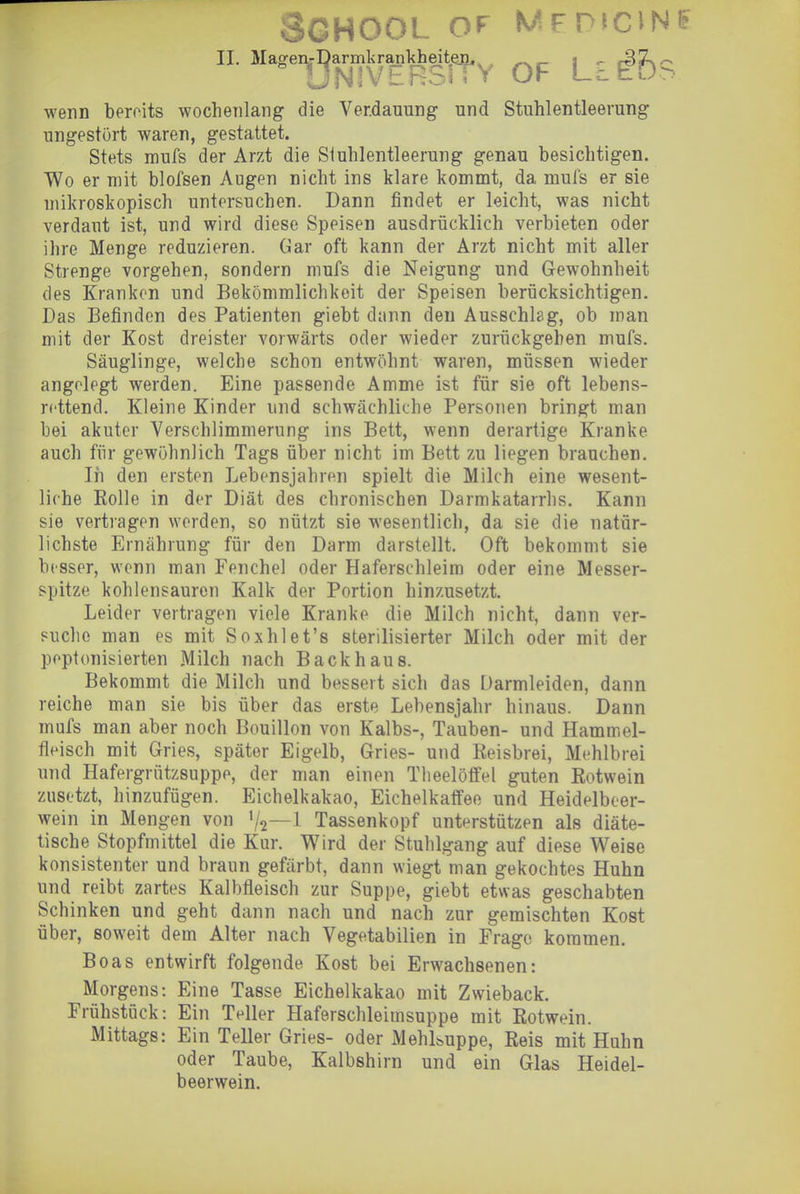 3GH00L Of MFP'CINE II. Mage.,-^armkra^ttg^Y OF Li IbS wenn bereits wochenlang die Verdauung und Stuhlentleerung ungestört waren, gestattet. Stets niufs der Arzt die Siuhlentleerung genau besichtigen. Wo er mit blofsen Augen nicht ins klare kommt, da muis er sie mikroskopisch untersuchen. Dann findet er leicht, was nicht verdaut ist, und wird diese Speisen ausdrücklich verbieten oder ihre Menge reduzieren. Gar oft kann der Arzt nicht mit aller Strenge vorgehen, sondern mufs die Neigung und Gewohnheit des Krankon und Bekömmlichkeit der Speisen berücksichtigen. Das Befinden des Patienten giebt dann den Ausschlag, ob man mit der Kost dreister vorwärts oder wieder zurückgehen mufs. Säuglinge, welche schon entwöhnt waren, müssen wieder angelegt werden. Eine passende Amme ist für sie oft lebens- rettend. Kleine Kinder und schwächliche Personen bringt man bei akuter Verschlimmerung ins Bett, wenn derartige Kranke auch für gewöhnlich Tags über nicht im Bett zu liegen brauchen. In den ersten Lebensjahren spielt die Milch eine wesent- liche Rolle in der Diät des chronischen Darmkatarrhs. Kann sie vertragen werden, so nützt sie wesentlich, da sie die natür- lichste Ernährung für den Darm darstellt. Oft bekommt sie besser, wenn man Fenchel oder Haferschleim oder eine Messer- spitze kohlensauren Kalk der Portion hinzusetzt. Leider vertragen viele Kranke die Milch nicht, dann ver- suche man es mit Soxhlet's sterilisierter Milch oder mit der peptonisierten Milch nach Backhaus. Bekommt die Milch und bessert sich das Darmleiden, dann reiche man sie bis über das erste Lebensjahr hinaus. Dann mufs man aber noch Bouillon von Kalbs-, Tauben- und Hammel- fleisch mit Gries, später Eigelb, Gries- und Reisbrei, Mehlbrei und Hafergrützsuppe, der man einen Theelöffel guten Rotwein zusetzt, hinzufügen. Eichelkakao, Eichelkaffee und Heidelbeer- wein in Mengen von V2—1 Tassenkopf unterstützen als diäte- tische Stopfmittel die Kur. Wird der Stuhlgang auf diese Weise konsistenter und braun gefärbt, dann wiegt man gekochtes Huhn und reibt zartes Kalbfleisch zur Suppe, giebt etwas geschabten Schinken und geht dann nach und nach zur gemischten Kost über, soweit dem Alter nach Vegetabilien in Frage kommen. Boas entwirft folgende Kost bei Erwachsenen: Morgens: Eine Tasse Eichelkakao mit Zwieback. Frühstück: Ein Teller Haferschleimsuppe mit Rotwein. Mittags: Ein Teller Gries- oder Mehl&uppe, Reis mit Huhn oder Taube, Kalbshirn und ein Glas Heidel- beerwein.