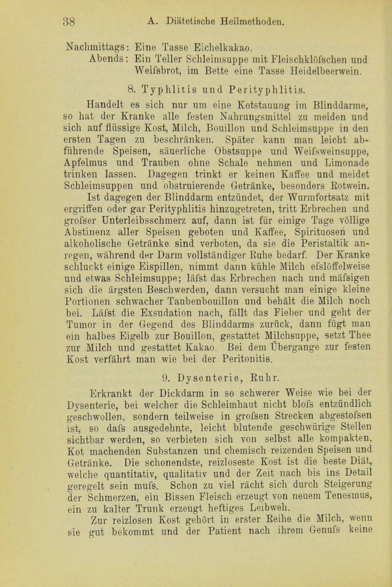 Nachmittags: Eine Tasse Eichelkakao. Abends: Ein Teller Schleimsuppe mit Fleischklöfschen und Weifsbrot, im Bette eine Tasse Heidelbeerwein. 8. Typhlitis und Perityphlitis. Handelt es sich nur um eine Kotstauung im Blinddarme, so hat der Kranke alle festen Nahrungsmittel zu meiden und sich auf flüssige Kost, Milch, Bouillon und Schleimsuppe in den ersten Tagen zu beschränken. Später kann man leicht ab- führende Speisen, säuerliche Obstsuppe und Weifsweinsuppe, Apfelmus und Trauben ohne Schale nehmen und Limonade trinken lassen. Dagegen trinkt er keinen Kaffee und meidet Schleimsuppen und obstruierende Getränke, besonders Rotwein. Ist dagegen der Blinddarm entzündet, der Wurmfortsatz mit ergriffen oder gar Perityphlitis hinzugetreten, tritt Erbrechen und grofser ünterleibsschmerz auf, dann ist für einige Tage völlige Abstinenz aller Speisen geboten und Kaffee, Spirituosen und alkoholische Getränke sind verboten, da sie die Peristaltik an- regen, während der Darm vollständiger Ruhe bedarf. Der Kranke schluckt einige Eispillen, nimmt dann kühle Milch efslöffelweise und etwas Schleimsuppe; läfst das Erbrechen nach und mäfsigen sich die ärgsten Beschwerden, dann versucht man einige kleine Portionen schwacher Taubenbouillon und behält die Milch noch bei. Läfst die Exsudation nach, fällt das Fieber und geht der Tumor in der Gegend des Blinddarms zurück, dann fügt man ein halbes Eigelb zur Bouillon, gestattet Milchsuppe, setzt Thee zur Milch und gestattet Kakao. Bei dem Übergange zur festen Kost verfährt man wie bei der Peritonitis. 9. Dysenterie, Ruhr. Erkrankt der Dickdarm in so schwerer Weise wie bei der Dysenterie, bei welcher die Schleimhaut nicht blofs entzündlich geschwollen, sondern teilweise in grofsen Strecken abgestofsen ist, so dafs ausgedehnte, leicht blutende geschwürige Stellen sichtbar werden, so verbieten sich von selbst alle kompakten, Kot machenden Substanzen und chemisch reizenden Speisen und Getränke. Die schonendste, reizloseste Kost ist die beste Diät, welche quantitativ, qualitativ und der Zeit nach bis ins Detail geregelt sein mufs. Schon zu viel rächt sich durch Steigerung der Schmerzen, ein Bissen Fleisch erzeugt von neuem Tenesmus, ein zu kalter Trunk erzeugt heftiges Leibweh. Zur reizlosen Kost gehört in erster Reihe die Milch, wenn sie gut bekommt und der Patient nach ihrem Genufs keine