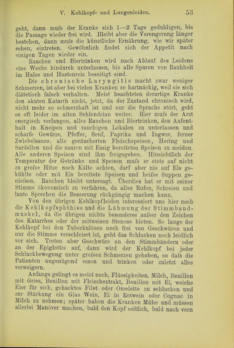 geht, dann mufs der Kranke sich 1—2 Tage geduldigen, bis die Passage wieder frei wird. Bleibt aber die Verengerung länger bestehen, dann mufs die künstliche Ernährung, wie wir später sehen, eintreten. Gewöhnlich findet sich der Appetit nach einigen Tagen wieder ein. Eauchen und Biertrinken wird nach Ablauf des Leidens eine Woche hindurch unterlassen, bis alle Spuren von Eauhheit im Halse und Hustenreiz beseitigt sind. Die chronische Laryngitis macht zwar weniger Schmerzen, ist aber bei vielen Kranken so hartnäckig, weil sie sich diätetisch falsch verhalten. Meist beachteten derartige Kranke den akuten Katarrh nicht, jetzt, da der Zustand chronisch wird, nicht mehr so schmerzhaft ist und nur die Sprache stört, geht es oft leider im alten Schlendrian weiter. Hier mufs der Arzt energisch verlangen, alles Rauchen und Biertrinken, den Aufent- halt in Kneipen und rauchigen Lokalen zu unterlassen und scharfe Gewürze, Pfeffer, Senf, Paprika und Ingwer, ferner Zwiebelsauce, alle geräucherten Fleischspeisen, Hering und Sardellen und die sauren mit Essig bereiteten Speisen zu meiden. Alle anderen Speisen sind ihm freigegeben. Hinsichtlich der Temperatur der Getränke und Speisen mufs er stets auf nicht zu grofse Hitze noch Kälte achten, darf aber nie auf Eis ge- kühlte oder mit Eis bereitete Speisen und heifse Suppen ge- niefsen. Rauchen bleibt untersagt. Überdies hat er mit seiner Stimme ökonomisch zu verfahren, da alles Rufen, Schreien und laute Sprechen die Besserung rückgängig machen kann. Von den übrigen Kehlkopfleiden interessiert uns hier noch die Kehlkopfsphthise und die Lähmung der Stimmband- muskel, da die übrigen nichts besonderes aufser den Zeichen des Katarrhes oder der zeitweisen Stenose bieten. So lange der Kehlkopf bei den Tuberkulösen noch frei von Geschwüren und nur die Stimme verschleiert ist, geht das Schlucken noch leidlich vor sich. Treten aber Geschwüre an den Stimmbändern oder an der Epiglottis auf, dann wird der Kehlkopf bei jeder Schluckbewegung unter grofsen Schmerzen gehoben, so dafs die Patienten ungenügend essen und trinken oder zuletzt alles verweigern. Anfangs gelingt es meist noch, Flüssigkeiten, Milch, Bouillon mit Gries, Bouillon mit Fleischextrakt, Bouillon mit Ei, weiche Eier für sich, gehacktes Filet oder Omelette zu schlucken und zur Stärkung ein Glas Wein, Ei in Rotwein oder Cognac in Milch zu nehmen; später haben die Kranken Mühe und müssen allerlei Manöver machen, bald den Kopf seitlich, bald nach vorn