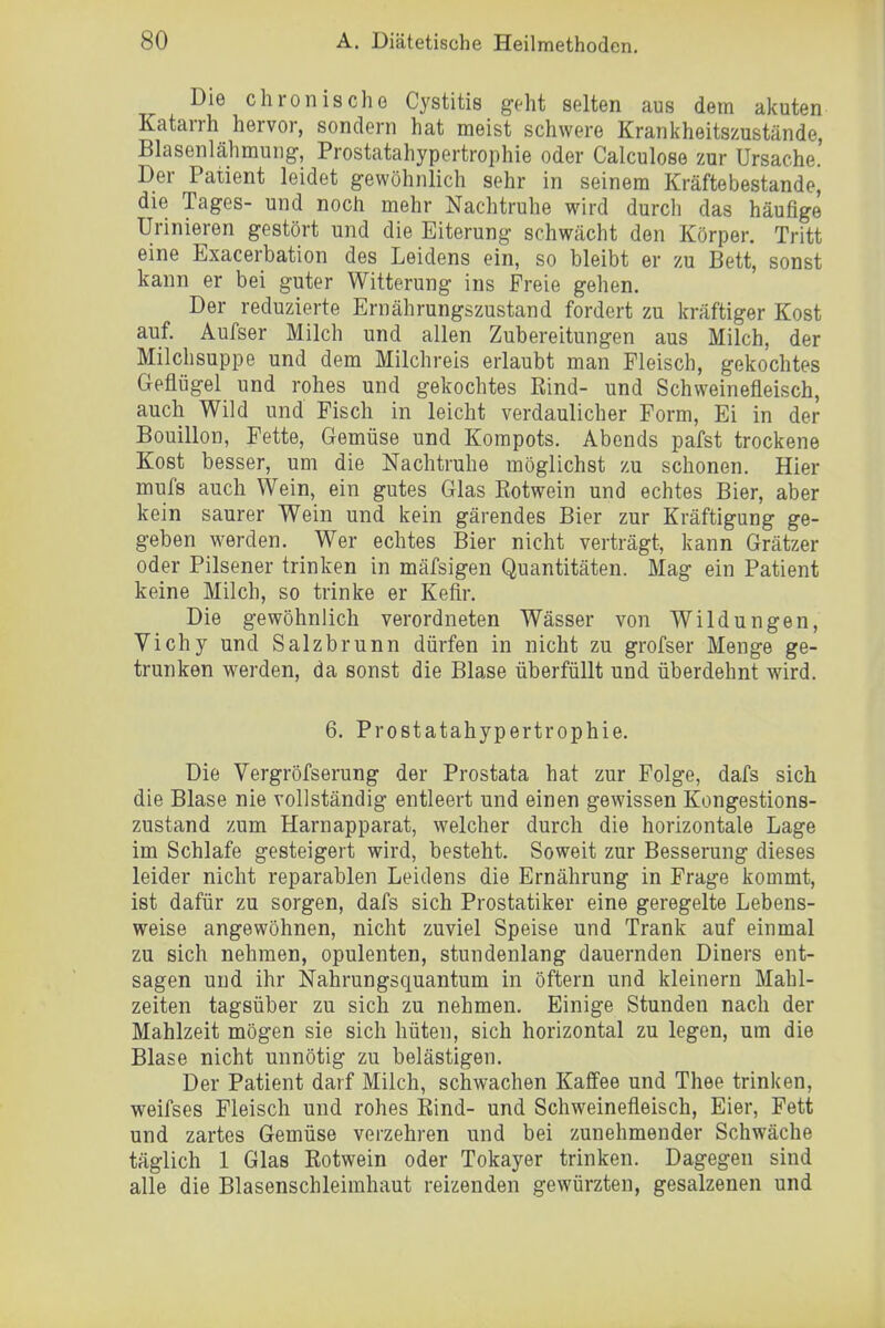 Die chronischG Cystitis geht selten aus dem akuten Katarrh hervor, sondern hat meist schwere Krankheitszustände, Blasenlähmung, Prostatahypertrophie oder Calculose zur Ursache. Der Patient leidet gewöhnlich sehr in seinem Kräfte bestände, die Tages- und noch mehr Nachtruhe wird durch das häufige Urinieren gestört und die Eiterung schwächt den Körper. Tritt eine Exacerbation des Leidens ein, so bleibt er zu Bett, sonst kann er bei guter Witterung ins Freie gehen. Der reduzierte Ernährungszustand fordert zu kräftiger Kost auf. Aufser Milch und allen Zubereitungen aus Milch, der Milchsuppe und dem Milchreis erlaubt man Fleisch, gekochtes Geflügel und rohes und gekochtes Rind- und Schweinefleisch, auch Wild und Fisch in leicht verdaulicher Form, Ei in der Bouillon, Fette, Gemüse und Korapots. Abends pafst trockene Kost besser, um die Nachtruhe möglichst zu schonen. Hier mufs auch Wein, ein gutes Glas Rotwein und echtes Bier, aber kein saurer Wein und kein gärendes Bier zur Kräftigung ge- geben werden. Wer echtes Bier nicht verträgt, kann Grätzer oder Pilsener trinken in mäfsigen Quantitäten. Mag ein Patient keine Milch, so trinke er Kefir. Die gewöhnlich verordneten Wässer von Wildungen, Vichy und Salzbrunn dürfen in nicht zu grofser Menge ge- trunken werden, da sonst die Blase überfüllt und überdehnt wird. 6. Prostatahypertrophie. Die Vergröfserung der Prostata hat zur Folge, dafs sich die Blase nie vollständig entleert und einen gewissen Kongestions- zustand zum Harnapparat, welcher durch die horizontale Lage im Schlafe gesteigert wird, besteht. Soweit zur Besserung dieses leider nicht reparablen Leidens die Ernährung in Frage kommt, ist dafür zu sorgen, dafs sich Prostatiker eine geregelte Lebens- weise angewöhnen, nicht zuviel Speise und Trank auf einmal zu sich nehmen, opulenten, stundenlang dauernden Diners ent- sagen und ihr Nahrungsquantum in öftern und kleinern Mahl- zeiten tagsüber zu sich zu nehmen. Einige Stunden nach der Mahlzeit mögen sie sich hüten, sich horizontal zu legen, um die Blase nicht unnötig zu belästigen. Der Patient darf Milch, schwachen Kaff'ee und Thee trinken, weifses Fleisch und rohes Rind- und Schweinefleisch, Eier, Fett und zartes Gemüse verzehren und bei zunehmender Schwäche täglich 1 Glas Rotwein oder Tokayer trinken. Dagegen sind alle die Blasenschleimhaut reizenden gewürzten, gesalzenen und