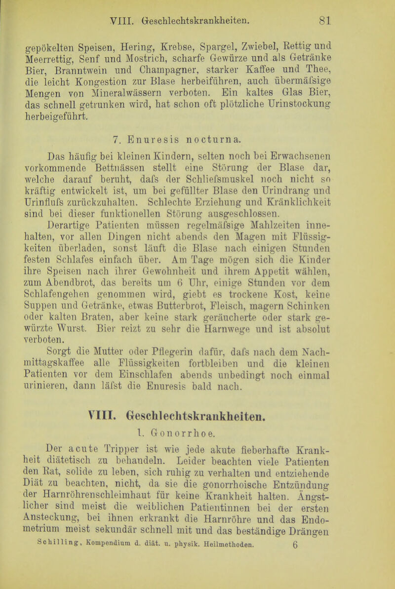 gepökelten Speisen, Hering, Krebse, Spargel, Zwiebel, Ret.tig und Meerrettig, Senf und Mostrich, scharfe Gewürze und als Getränke Bier, Branntwein und Champagner, starker Kaffee und Thee, die leicht Kongestion zur Blase herbeiführen, auch übermäfsige Mengen von Mineralwässern verboten. Ein kaltes Glas Bier, das schnell getrunken wird, hat schon oft plötzliche Urinstockung herbeigeführt. 7. Enuresis nocturna. Das häufig bei kleinen Kindern, selten noch bei Erwachsenen vorkommende Bettnässen stellt eine Störung der Blase dar, welche darauf beruht, dafs der Schliefsmuskel noch nicht sn kräftig entwickelt ist, um bei gefüllter Blase den Urindrang und Urinflufs zurückzuhalten. Schlechte Erziehung und Kränklichkeit sind bei dieser funktionellen Störung ausgeschlossen. Derartige Patienten müssen regelmässige Mahlzeiten inne- halten, vor allen Dingen nicht abends den Magen mit Flüssig- keiten überladen, sonst läuft die Blase nach einigen Stunden festen Schlafes einfach über. Am Tage mögen sich die Kinder ihre Speisen nach ihrer Gewohnheit und ihrem Appetit wählen, zum Abendbrot, das bereits um 6 Uhr, einige Stunden vor dem Schlafengehen genommen wird, giebt es trockene Kost, keine Suppen und Getränke, etwas Butterbrot, Fleisch, magern Schinken oder kalten Braten, aber keine stark geräucherte oder stark ge- würzte Wurst. Bier reizt zu sehr die Harnwege und ist absolut verboten. Sorgt die Mutter oder Pflegerin ciafür, dafs nach dem Nach- mittagskaffee alle Flüssigkeiten fortbleiben und die kleinen Patienten vor dem Einschlafen abends unbedingt noch einmal urinieren, dann läfst die Enuresis bald nach. VIII. Geschlechtskrankheiten. 1. Gonorrhoe. Der acute Tripper ist wie jede akute fieberhafte Krank- heit diätetisch zu behandeln. Leider beachten viele Patienten den Rat, solide zu leben, sich ruhig zu verhalten und entziehende Diät zu beachten, nicht, da sie die gonorrhoische Entzündung der Harnröhrenschleimhaut für keine Krankheit halten. Ängst- licher sind meist die weiblichen Patientinnen bei der ersten Ansteckung, bei ihnen erkrankt die Harnröhre und das Endo- metrium meist sekundär schnell mit und das beständige Drängen Schilling, Kompendium d. diät. u. physik. Heilmethoden. 6