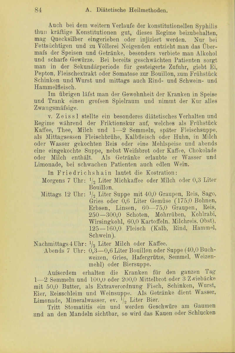 Ä.uch bei dem weitern Verlaufe der konstitutionellen Syphilis thuu kräftige Konstitutionen gut, dieses Regime beizubehalten, mag Quecksilber eingerieben oder injiziert werden. Nur bei Fettsiichtigen und zu Völlerei Neigenden entzieht man das Über- mafs der Speisen und Getränke, besonders verbiete man Alkohol und scharfe Grewürze. Bei bereits geschwächten Patienten sorgt man in der Sekundärperiode für gesteigerte Zufuhr, giebt Ei, Pepton, Fleischextrakt oder Somatose zur Bouillon, zum Frühstück Schinken und Wurst und mittags auch Eind- und Schwein- und Hammelfleisch. Im übrigen läfst man der Gewohnheit der Kranken in Speise und Trank einen grofsen Spielraum und nimmt der Kur alles Zwangsmäfsige. V. Zeissl stellte ein besonderes diätetisches Verhalten und Eeginie während der Friktionskur auf, welches als Frühstück Kaffee, Thee, Milch und 1—2 Semmeln, später Fleischsuppe, als Mittagsessen Fleischbrühe, Kalbfleisch oder Huhn, in Milch oder Wasser gekochten Reis oder eine Mehlspeise und abends eine eingekochte Suppe, nebst Weifsbrot oder Kaffee, Chokolade oder Milch enthält. Als Getränke erlaubte er Wasser und Limonade, bei schwachen Patienten auch edlen Wein. In Friedrichshain lautet die Kostration: Morgens 7 Uhr: Va I^i^^ßr Michkaffee oder Milch oder 0,3 Liter Bouillon. Mittags 12 Uhr: V2 Liter Suppe mit 40,0 Graupen, Reis, Sago, Gries oder 0,6 Liter Gemüse (175,0 Bohnen, Erbsen, Linsen, 60—75,0 Graupen, Reis, 250—300,0 Schoten, Mohrrüben, Kohlrabi, Wirsingkohl, 60,0 Kartoffeln, Milchreis. Obst), 125—160,0 Fleisch (Kalb, Rind, Hamm^^l, Schwein). Nachmittags4Uhr: V2 Liter Milch oder Kaffee. Abends 7 Uhr: 0,3—0,6 Liter Bouillon oder Suppe (40,0 Buch- weizen, Gries, Hafergrütze, Semmel, Weizen- mehl) oder Biersuppe. Aufserdem erhalten die Kranken für den ganzen Tag 1—2 Semmeln und 10ü,U oder 200,0 Mittelbrot oder 3 Z^riebäcke mit 50,0 Butter, als Extraverordnung Firfch, Schinken, Wurst, Eier, Reisschleim und Weinsuppe. Als Getränke dient Wasser, Limonade, Mineralwasser, ev. '/o Liter Bier. Tritt Stomatitis ein und werden Geschwüre am Gaumen und an den Mandeln sichtbar, so wird das Kauen oder Schlucken