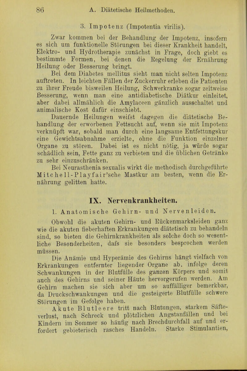 3. Impotenz (Irapotentia virilis). Zwar kommen bei der Behandlung der Impotenz, insofern es sich um funktionelle Störungen bei dieser Krankheit handelt, Elektro- und Hydrotherapie zunächst in Frage, doch giebt es bestimmte Formen, bei denen die Regelung der Ernährung Heilung oder Besserung bringt. Bei dem Diabetes mellitus sieht man nicht selten Impotenz auftreten. In leichten Fällen der Zuckerruhr erleben die Patienten zu ihrer Freude bisweilen Heilung, Schwerkranke sogar zeitweise Besserung, wenn man eine antidiabetische Diätkur einleitet, aber dabei allmählich die Amylaceen gänzlich ausschaltet und animalische Kost dafür einschiebt. Dauernde Heilungen weifst dagegen die diätetische Be- handlung der erworbenen Fettsucht auf, wenn sie mit Impotenz verknüpft war, sobald man durch eine langsame Entfettungskur eine Gewichtsabnahme erzielte, ohne die Funktion einzelner Organe zu stören. Dabei ist es nicht nötig, ja würde sogar schädlich sein, Fette ganz zu verbieten und die üblichen Getränke zu sehr einzuschränken. Bei Neurasthenia sexualis wirkt die methodisch durchgeführte Mitchell-Playfair'sche Mastkur am besten, wenn die Er- nährung gelitten hatte. IX. Nervenkrankheiten. 1. Anatomische Gehirn- und Nervenleiden. Obwohl die akuten Gehirn- und Eückenmarksleiden ganz wie die akuten fieberhaften Erkrankungen diätetisch zu behandeln sind, so bieten die Gehirnkrankheiten als solche doch so wesent- liche Besonderheiten, dafs sie besonders besprochen werden müssen. Die Anämie und Hyperämie des Gehirns hängt vielfach von Erkrankungen entfernter liegender Organe ab, infolge deren Schwankungen in der Blutfülle des ganzen Körpers und somit auch des Gehirns und seiner Häute hervorgerufen werden. Am Gehirn machen sie sich aber um so auffälliger bemerkbar, da Druckschwankungen und die gesteigerte Blutfülle schwere Störungen im Gefolge haben. Akute Blutleere tritt nach Blutungen, starkem Säfte- verlust, nach Schreck und plötzlichen Angstanfällen und bei Kindern im Sommer so häufig nach Brechdurchfall auf und er- fordert gebieterisch rasches Handeln. Starke Stimulantien,