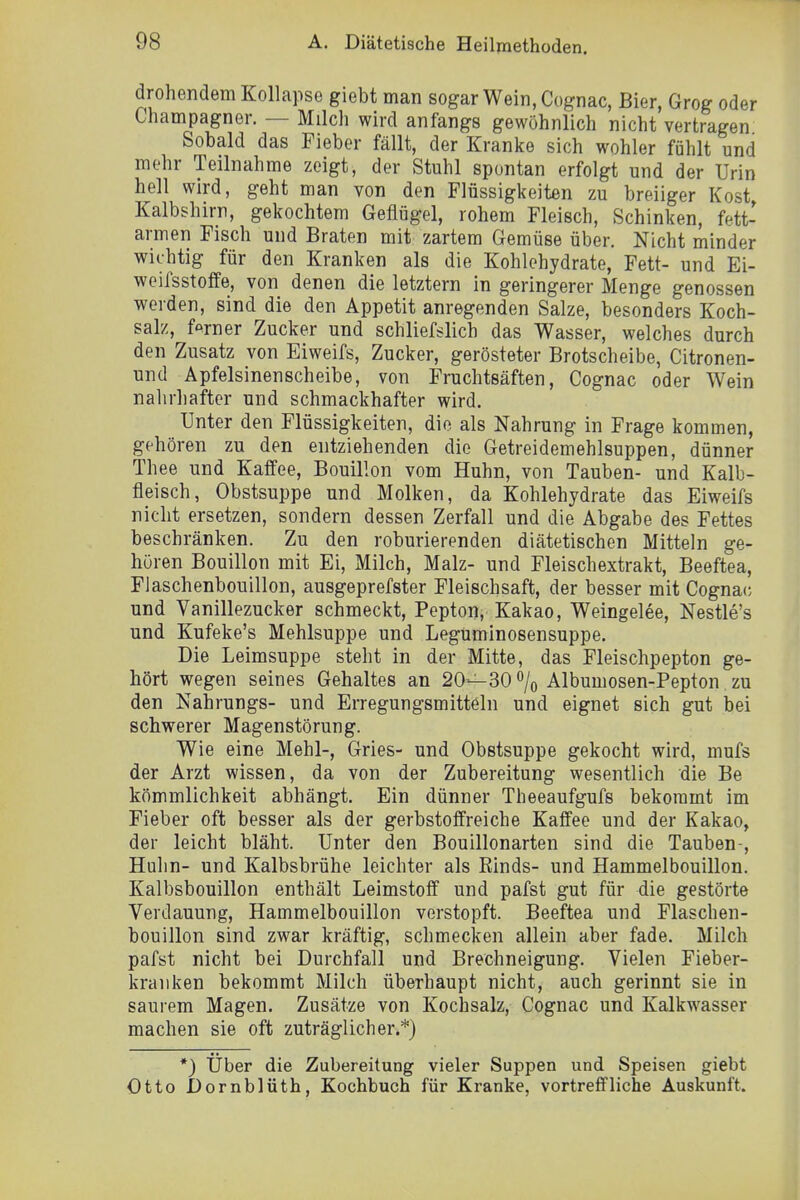 drohendem Kollapse giebt man sogar Wein, Cognac, Bier, Grog oder Champagner. — Milch wird anfangs gewöhnlich nicht vertragen Sobald das Fieber fällt, der Kranke sich wohler fühlt und mehr Teilnahme zeigt, der Stuhl spontan erfolgt und der Urin hell wird, geht man von den Flüssigkeiten zu breiiger Kost, Kalbshirn, gekochtem Geflügel, rohem Fleisch, Schinken, fett- armen Fisch und Braten mit zartem Gemüse über. Nicht minder wichtig für den Kranken als die Kohlehydrate, Fett- und Ei- weifsstoffe, von denen die letztern in geringerer Menge genossen werden, sind die den Appetit anregenden Salze, besonders Koch- salz, ferner Zucker und schliefslich das Wasser, welches durch den Zusatz von Eiweifs, Zucker, gerösteter Brotscheibe, Citronen- und Apfelsinenscheibe, von Fruchtsäften, Cognac oder Wein nahrhafter und schmackhafter wird. Unter den Flüssigkeiten, die als Nahrung in Frage kommen, gehören zu den entziehenden die Getreidemehlsuppen, dünner Thee und Kaffee, Bouillon vom Huhn, von Tauben- und Kalb- fleisch, Obstsuppe und Molken, da Kohlehydrate das Eiweifs nicht ersetzen, sondern dessen Zerfall und die Abgabe des Fettes beschränken. Zu den roburierenden diätetischen Mitteln ge- hören Bouillon mit Ei, Milch, Malz- und Fleischextrakt, Beeftea, Flaschenbouillon, ausgeprefster Fleischsaft, der besser mit Cogna(; und Vanillezucker schmeckt, Pepton, Kakao, Weingelee, Nestle's und Kufeke's Mehlsuppe und Leguminosensuppe. Die Leimsuppe steht in der Mitte, das Fleischpepton ge- hört wegen seines Gehaltes an 20—30% Albumosen-Pepton zu den Nahrungs- und Erregungsmitteln und eignet sich gut bei schwerer Magenstörung. Wie eine Mehl-, Gries- und Obstsuppe gekocht wird, mufs der Arzt wissen, da von der Zubereitung wesentlich die Be kömmlichkeit abhängt. Ein dünner Theeaufgufs bekommt im Fieber oft besser als der gerbstoffreiche Kaffee und der Kakao, der leicht bläht. Unter den Bouillonarten sind die Tauben-, Huhn- und Kalbsbrühe leichter als Einds- und Hammelbouillon. Kalbsbouillon enthält Leimstoff und pafst gut für die gestörte Verdauung, Hammelbouillon verstopft. Beeftea und Flaschen- bouillon sind zwar kräftig, schmecken allein aber fade. Milch pafst nicht bei Durchfall und Brechneigung. Vielen Fieber- kranken bekommt Milch überhaupt nicht, auch gerinnt sie in saurem Magen. Zusätze von Kochsalz, Cognac und Kalkw^asser machen sie oft zuträglicher.*) *) Über die Zubereitung vieler Suppen und Speisen giebt Otto Dornblüth, Kochbuch für Kranke, vortreffliche Auskunft.