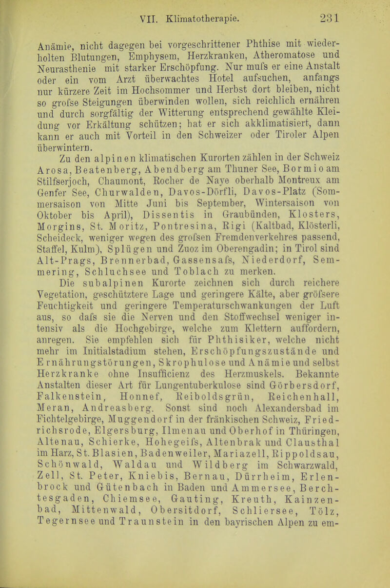 Anämie, nicht dagegen bei vorgeschrittener Phthise mit wieder- holten Blutungen, Emphysem, Herzkranken, Atheromatose und Neurasthenie mit starker Erschöpfung. Nur mufs er eine Anstalt oder ein vom Arzt überwachtes Hotel aufsuchen, anfangs nur kürzere Zeit im Hochsommer und Herbst dort bleiben, nicht so grofse Steigungen überwinden wollen, sich reichlich ernähren und durch sorgfältig der Witterung entsprechend gewählte Klei- dung vor Erkältung schützen; hat er sich akklimatisiert, dann kann er auch mit Vorteil in den Schweizer oder Tiroler Alpen überwintern. Zu den alpinen klimatischen Kurorten zählen in der Schweiz Arosa, Beatenberg, Abendberg am Thuner See, Bormioam Stilfserjoch, Chaumont, Rocher de Naye oberhalb Montreux am Genfer See, Churwalden, Davos-Dörfli, Davos-Platz (Som- mersaison von Mitte Juni bis September, Wintersaison von Oktober bis April), Dissentis in Graubünden, Klosters, Morgins, St. Moritz, Pontresina, Rigi (Kaltbad, Klösterli, Scheideck, weniger wegen des grofsen Fremdenverkehres passend, Staffel, Kulm), Splügen und Zuoz im Oberengadin; in Tirol sind Alt-Prags, Brennerbad, Gassensafs, Niederdorf, Sem- mering, Schluchsee und Toblach zu merken. Die subalpinen Kurorte zeichnen sich durch reichere Vegetation, geschütztere Lage und geringere Kälte, aber gröfsere Feuchtigkeit und geringere Temperaturschwankungen der Luft aus, so dafs sie die Nerven und den Stoffwechsel weniger in- tensiv als die Hochgebirge, welche zum Klettern auffordern, anregen. Sie empfehlen sich für Phthisiker, welche nicht mehr im Initialstadium stehen, Erschöpfungszustände und E rnährungstörungen, Skrophulose und Anämie und selbst Herzkranke ohne Insufficienz des Herzmuskels. Bekannte Anstalten dieser Art für Lungentuberkulose sind Görbersdorf, Falkenstein, Honnef, Keiboldsgrün, Reichenhall, Meran, Andreasberg. Sonst sind noch Alexandersbad im Fichtelgebirge, Müggendorf in der fränkischen Schweiz, Fried- richsrode, Elgersburg, Ilmenau und Oberhof in Thüringen, Altenau, Schierke, Hohegeifs, Altenbrak und Clausthal im Harz, St. Blasien, Badenweiler, Mariazell, Rippoldsau, Schönwald, Waldau und Wildberg im Schwarzwald, Zell, St. Peter, Kniebis, Bernau, Dürrheim, Erlen- brock und Gütenbach in Baden und Ammersee, Berch- tesgaden, Chiemsee, Gauting, Kreuth, Kainzen- bad, Mittenwald, Obersitdorf, Schliersee, Tölz, Tegernsee und Traunstein in den bayrischen Alpen zu em-