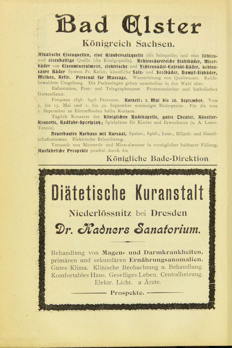 Bad (Ellstcr Königreich Sachsen. Hikaitscbc Giscnqueiicit, eine 6ia«bei*$aiz4ueiie wi«^ Saiz.nieUc; und eine ntwoit- üiui eisenbaitiac QucUc (die Königs.iueiic). Kobiensäurei'elcbe Stabibäder, moor- bädev von €i$etimineraimoor, eiektriscbe und Tidjtennaaei-extrakt-Hädcr, Kobien- saure Bäder System Kr. Keller, kiiustliche $aiz- und Sooibäder, Dauipf-Siijbäder» molken, HCfir. Personal für massage. Wasserleitung von (^uellwavser. Reich- bewaldete Umgebung. Die Parkanlagen gehen unmittelbar in den Wald über. Bahnstation, Post- und Telegvaphenamt. Protestantischer und katholischer 'Gottesdienst. Frequenz 1898: 8476 Personen. IfurZClt: U lllaf b!$ 30. Septtttlber. Vom I. bis 15. Mai und i. bis 30. September ermässigte Baderpreise. Für die vom I. September an Eintreffenden halbe Kurtaxe. Täglich Konzerte der Köni9li*en Hadekapeile, gutes Cbeater, Künstler- Konzerte, Radfabr-Sportplat?; Spielplätze für Kinder und Erwachsene (u. A. Lawn- Tennis). neuerbautes Kurbaus mit Kursaal, Speise-, Spiel-, Lese-, Billard- und Gesell- schaftszimmer. Elektrische Beleuchtung. Versandt von Moorerde und Mineralwasser in vorzüglicher haltbarer Füllung. HUSfÜbrlid)e Prospekte postfrei durch die Königliche Bade-Direktion diätetische Kuranstalt Niederlössnitz bei Dresden ©r. €^admrs Sanatorium. Behandlung von Magen- und Darmkrankheiten, primären und sekundären Ernährungsanomalien. Gutes Klima. Klinische Beobachtung u. Behandlung. Komfortables Haus. Geselliges Leben. Centraiheizung. Elektr. Licht. 2 Ärzte. Prospekte.