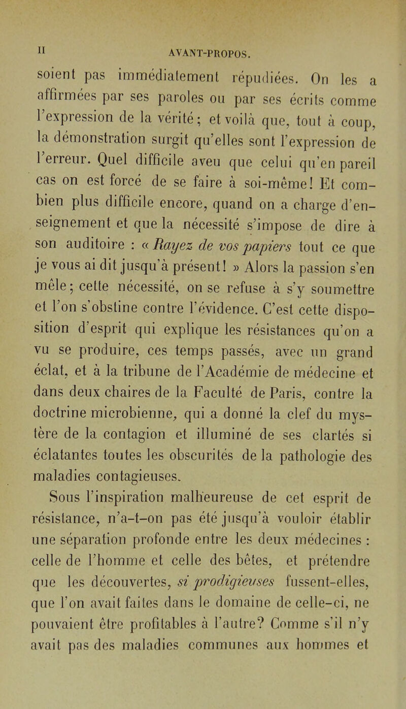 soient pas immédialement répudiées. On les a affirmées par ses paroles ou par ses écrits comme l'expression de la vérité; et voilà que, tout à coup, la démonstration surgit qu'elles sont l'expression de l'erreur. Quel difficile aveu que celui qu'en pareil cas on est forcé de se faire à soi-même! Et com- bien plus difficile encore, quand on a charge d'en- seignement et que la nécessité s'impose de dire à son auditoire : a Rayez de vos papiers tout ce que je vous ai dit jusqu'à présent! » Alors la passion s'en mêle; cette nécessité, on se refuse à s'y soumettre et l'on s'obstine contre l'évidence. C'est cette dispo- sition d'esprit qui explique les résistances qu'on a vu se produire, ces temps passés, avec un grand éclat, et à la tribune de l'Académie de médecine et dans deux chaires de la Faculté de Paris, contre la doctrine microbienne, qui a donné la clef du mys- tère de la contagion et illuminé de ses clartés si éclatantes toutes les obscurités de la pathologie des maladies contagieuses. Sous l'inspirafion malheureuse de cet esprit de résistance, n'a-t-on pas été jusqu'à vouloir établir une séparation profonde entre les deux médecines : celle de l'homme et celle des bêtes, et prétendre que les découvertes, si prodigievses fussent-elles, que l'on avait faites dans le domaine de celle-ci, ne pouvaient être profitables à l'autre? Comme s'il n'y avait pas des maladies communes aux hommes et