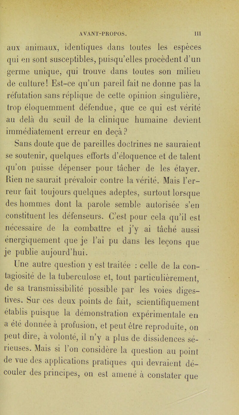 aux animaux, identiques dans toutes les espèces qui en sont susceptibles, puisqu'elles procèdent d'un germe unique, qui trouve dans toutes son milieu de culture! Est-ce qu'un pareil fait ne donne pas la réfutation sans réplique de cette opinion singulière, trop éloquemment défendue, que ce qui est vérité au delà du seuil de la clinique humaine devient immédiatement erreur en deçà? Sans doute que de pareilles doctrines ne sauraient se soutenir, quelques efforts d'éloquence et de talent qu'on puisse dépenser pour tâcher de les étayer. Rien ne saurait prévaloir contre la vérité. Mais l'er- reur fait toujours quelques adeptes, surtout lorsque des hommes dont la parole semble autorisée s'en constituent les défenseurs. C'est pour cela qu'il est nécessaire de la combattre et j'y ai tâché aussi énergiquement que je l'ai pu dans les leçons que je publie aujourd'hui. Une autre question y est traitée : celle de la con- tagiosité de la tuberculose et, tout particulièrement, de sa transmissibilité possible par les voies diges- tives. Sur ces deux points de fait, scientifiquement établis puisque la démonstration expérimentale en a été donnée à profusion, et peut être reproduite, on peut dire, à volonté, il n'y a plus de dissidences sé- rieuses. Mais si l'on considère la question au point de vue des applications pratiques qui devraient dé- couler des principes, on est amené à constater aue