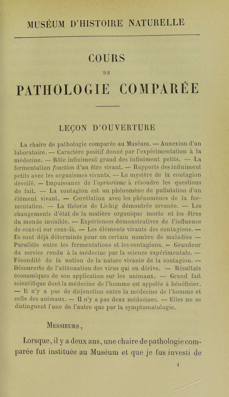 COURS DE PATHOLOGIE COMPARÉE LEÇON D'OUVERTURE La chaire de pathologie comparée au Muséum, — Annexion d'un laboratoire. — Caractère positif donné par l'expérimentation à la médecine. — Rôle infiniment grand des infiniment petits. — La fermentation fonction d'un être vivant. — Rapports des infiniment petits avec les organismes vivants. — Le mystère de la contagion dévoilé. — Impuissance de Vapriorisme à résoudre les questions de fait. — La contagion est un phénomène de puUulation d'un élément vivant. — Corrélation avec les phénomènes de la fer- mentation. — La théorie de Liebig démontrée erronée. — Les changements d'état de la matière organique morte et les êtres du monde invisible. — Expériences démonstratives de l'influence de ceux-ci sur ceux-là. — Les éléments vivants des contagions. — Ils sont déjà déterminés pour un certain nombre de maladies — Parallèle entre les fermentations et les contagions. — Grandeur du service rendu à la médecine par la science expérimentale. — Fécondité de la notion de la nature vivante de la contagion. — Découverte de l'atténuation des virus qui en dérive. — Résultats économiques de son application sur les animaux. — Grand fait scientifique dont la médecine de l'homme est appelée à bénéficier. — Il n'y a pas de disjonction entre la médecine de l'homme et celle des animaux. — Il n'y a pas deux médecines. — Elles ne se distinguent Tune de l'autre que par la symptoniatologie. Messieurs , Lorsque, il y a deux ans, une chaire de pathologie com- parée fut instituée au Muséum et que je fus investi de