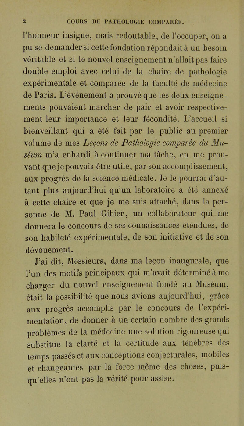 l'honneur insigne, mais redoutable, de l'occuper, on a pu se demander si cette fondation répondait à un besoin véritable et si le nouvel enseignement n'allait pas faire double emploi avec celui de la chaire de pathologie expérimentale et comparée de la faculté de médecine de Paris. L'événement a prouvé que les deux enseigne- ments pouvaient marcher de pair et avoir respective- ment leur importance et leur fécondité. L'accueil si bienveillant qui a été fait par le public au premier volume de mes Leçons de Pathologie comparée du Mu- séum m'a enhardi à continuer ma tâche, en me prou- vant que je pouvais être utile, par son accomplissement, aux progrès de la science médicale. Je le pourrai d'au- tant plus aujourd'hui qu'un laboratoire a été annexé à cette chaire et que je me suis attaché, dans la per- sonne de M. Paul Gibier, un collaborateur qui me donnera le concours de ses connaissances étendues, de son habileté expérimentale, de son initiative et de son dévouement. J'ai dit, Messieurs, dans ma leçon inaugurale, que l'un des motifs principaux qui m'avait déterminé à me charger du nouvel enseignement fondé au Muséum, était la possibilité que nous avions aujourd'hui, grâce aux progrès accomplis par le concours de l'expéri- mentation, de donner à un certain nombre des grands problèmes de la médecine une solution rigoureuse qui substitue la clarté et la certitude aux ténèbres des temps passés et aux conceptions conjecturales, mobiles et changeantes par la force même des choses, puis- qu'elles n'ont pas la vérité pour assise.