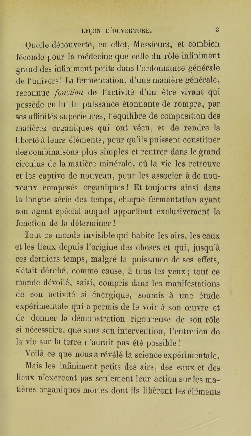 Quelle découverte, en effet, Messieurs, et combien féconde pour la médecine que celle du rôle infiniment grand des infiniment petits dans l'ordonnance générale de l'univers! La fermentation, d'une manière générale, reconnue fonction de l'activité d'un être vivant qui possède en lui la puissance étonnante de rompre, par ses affinités supérieures, l'équilibre de composition des matières organiques qui ont vécu, et de rendre la liberté à leurs éléments, pour qu'ils puissent constituer des combinaisons plus simples et rentrer dans le grand circulus de la matière minérale, où la vie les retrouve et les captive de nouveau, pour les associer à de nou- veaux composés organiques ! Et toujours ainsi dans la longue série des temps, chaque fermentation ayant son agent spécial auquel appartient exclusivement la fonction de la déterminer ! Tout ce monde invisible qui habite les airs, les eaux et les lieux depuis l'origine des choses et qui, jusqu'à ces derniers temps, malgré la puissance de ses effets, s'était dérobé, comme cause, à tous les yeux; tout ce monde dévoilé, saisi, compris dans les manifestations de son activité si énergique, soumis à une étude expérimentale qui a permis de le voir à son œuvre et de donner la démonstration rigoureuse de son rôle si nécessaire, que sans son intervention, l'entretien de la vie sur la terre n'aurait pas été possible ! Voilà ce que nous a révélé la science expérimentale. Mais les infiniment petits des airs, des eaux et des lieux n'exercent pas seulement leur action sur les ma- tières organiques mortes dont ils libèrent les éléments