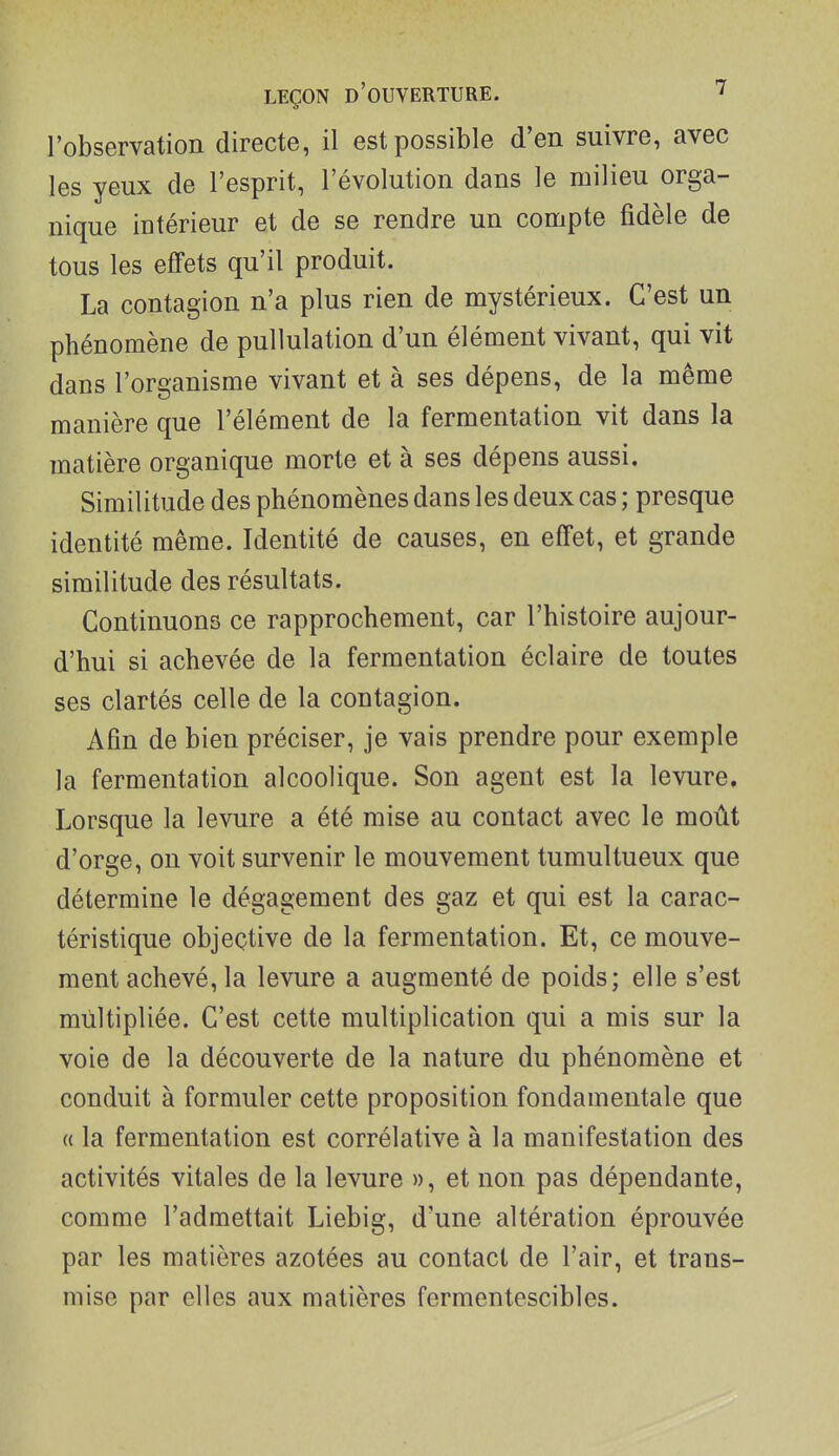 l'observation directe, il est possible d'en suivre, avec les yeux de l'esprit, l'évolution dans le milieu orga- nique intérieur et de se rendre un compte fidèle de tous les effets qu'il produit. La contagion n'a plus rien de mystérieux. C'est un phénomène de puUulation d'un élément vivant, qui vit dans l'organisme vivant et à ses dépens, de la même manière que l'élément de la fermentation vit dans la matière organique morte et à ses dépens aussi. Similitude des phénomènes dans les deux cas ; presque identité même. Identité de causes, en effet, et grande similitude des résultats. Continuons ce rapprochement, car l'histoire aujour- d'hui si achevée de la fermentation éclaire de toutes ses clartés celle de la contagion. Afin de bien préciser, je vais prendre pour exemple la fermentation alcoolique. Son agent est la levure. Lorsque la levure a été mise au contact avec le moût d'orge, on voit survenir le mouvement tumultueux que détermine le dégagement des gaz et qui est la carac- téristique objective de la fermentation. Et, ce mouve- ment achevé, la levure a augmenté de poids; elle s'est multipliée. C'est cette multiplication qui a mis sur la voie de la découverte de la nature du phénomène et conduit à formuler cette proposition fondamentale que « la fermentation est corrélative à la manifestation des activités vitales de la levure », et non pas dépendante, comme l'admettait Liebig, d'une altération éprouvée par les matières azotées au contact de l'air, et trans- mise par elles aux matières fermentescibles.