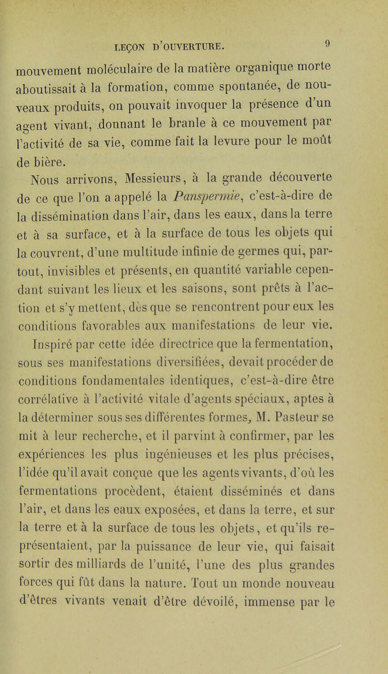 mouvement moléculaire de la matière organique morte aboutissait à la formation, comme spontanée, de nou- veaux produits, on pouvait invoquer la présence d'un ao-ent vivant, donnant le branle à ce mouvement par Vactivité de sa vie, comme fait la levure pour le mout de bière. Nous arrivons. Messieurs, à la grande découverte de ce que l'on a appelé la Pansperynie, c'est-à-dire de la dissémination dans l'air, dans les eaux, dans la terre et à sa surface, et à la surface de tous les objets qui la couvrent, d'une multitude infinie de germes qui, par- tout, invisibles et présents, en quantité variable cepen- dant suivant les lieux et les saisons, sont prêts à l'ac- tion et s'y mettent, dès que se rencontrent pour eux les conditions favorables aux manifestations de leur vie. Inspiré par cette idée directrice que la fermentation, sous ses manifestations diversifiées, devait procéder de conditions fondamentales identiques, c'est-à-dire être corrélative à l'activité vitale d'agents spéciaux, aptes à la déterminer sous ses différentes formes, M. Pasteur se mit à leur recherche, et il parvint à confirmer, par les expériences les plus ingénieuses et les plus précises, l'idée qu'il avait conçue que les agents vivants, d'où les fermentations procèdent, étaient disséminés et dans l'air, et dans les eaux exposées, et dans la terre, et sur la terre et à la surface de tous les objets, et qu'ils re- présentaient, par la puissance de leur vie, qui faisait sortir des milliards de l'unité, l'une des plus grandes forces qui fût dans la nature. Tout un monde nouveau d'êtres vivants venait d'être dévoilé, immense par le