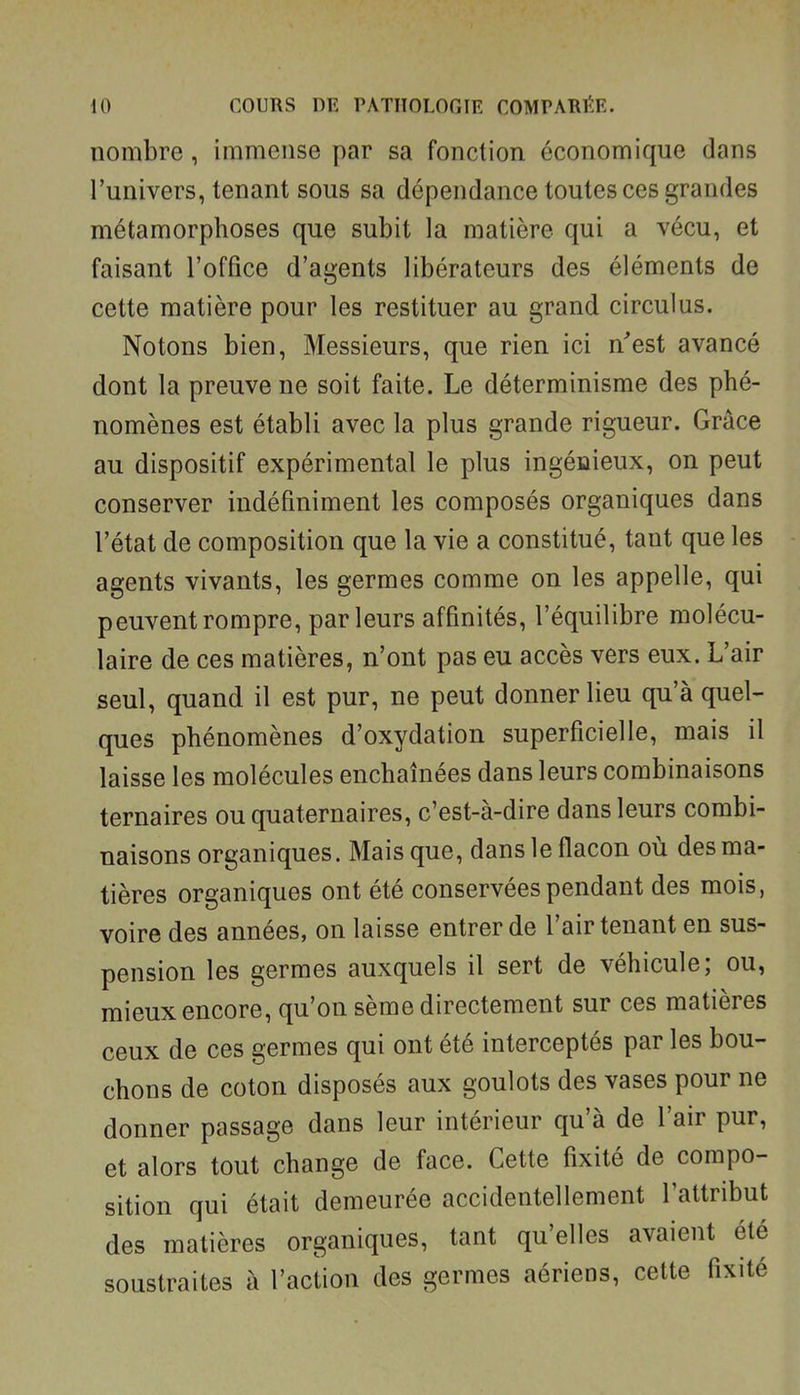 nombre, immense par sa fonction économique dans l'univers, tenant sous sa dépendance toutes ces grandes métamorphoses que subit la matière qui a vécu, et faisant l'office d'agents libérateurs des éléments de cette matière pour les restituer au grand circulus. Notons bien, Messieurs, que rien ici n'est avancé dont la preuve ne soit faite. Le déterminisme des phé- nomènes est établi avec la plus grande rigueur. Grâce au dispositif expérimental le plus ingénieux, on peut conserver indéfiniment les composés organiques dans l'état de composition que la vie a constitué, tant que les agents vivants, les germes comme on les appelle, qui peuvent rompre, parleurs affinités, l'équilibre molécu- laire de ces matières, n'ont pas eu accès vers eux. L'air seul, quand il est pur, ne peut donner lieu qu'à quel- ques phénomènes d'oxydation superficielle, mais il laisse les molécules enchaînées dans leurs combinaisons ternaires ou quaternaires, c'est-à-dire dans leurs combi- naisons organiques. Mais que, dans le flacon où des ma- tières organiques ont été conservées pendant des mois, voire des années, on laisse entrer de l'air tenant en sus- pension les germes auxquels il sert de véhicule; ou, mieux encore, qu'on sème directement sur ces matières ceux de ces germes qui ont été interceptés par les bou- chons de coton disposés aux goulots des vases pour ne donner passage dans leur intérieur qu'à de l'air pur, et alors tout change de face. Cette fixité de compo- sition qui était demeurée accidentellement l'attribut des matières organiques, tant qu'elles avaient été soustraites à l'action des germes aériens, cette fixité