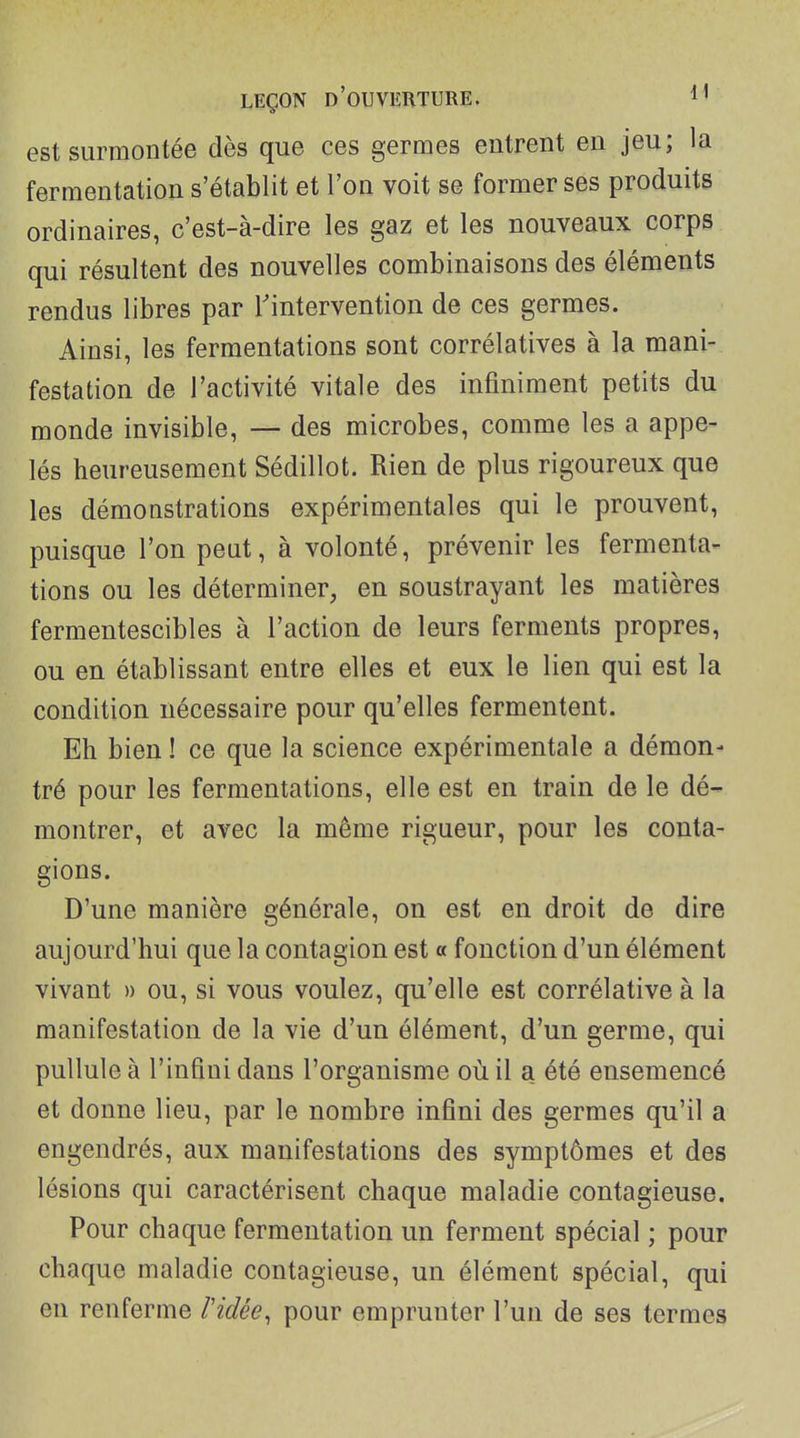 est surmontée dès que ces germes entrent en jeu; la fermentation s'établit et l'on voit se former ses produits ordinaires, c'est-à-dire les gaz et les nouveaux corps qui résultent des nouvelles combinaisons des éléments rendus libres par Tintervention de ces germes. Ainsi, les fermentations sont corrélatives à la mani- festation de l'activité vitale des infiniment petits du monde invisible, — des microbes, comme les a appe- lés heureusement Sédillot. Rien de plus rigoureux que les démonstrations expérimentales qui le prouvent, puisque l'on peut, à volonté, prévenir les fermenta- tions ou les déterminer, en soustrayant les matières fermentescibles à l'action de leurs ferments propres, ou en établissant entre elles et eux le lien qui est la condition nécessaire pour qu'elles fermentent. Eh bien ! ce que la science expérimentale a démon- tré pour les fermentations, elle est en train de le dé- montrer, et avec la même rigueur, pour les conta- gions. D'une manière générale, on est en droit de dire aujourd'hui que la contagion est « fonction d'un élément vivant » ou, si vous voulez, qu'elle est corrélative à la manifestation de la vie d'un élément, d'un germe, qui pullule à l'infini dans l'organisme où il a été ensemencé et donne lieu, par le nombre infini des germes qu'il a engendrés, aux manifestations des symptômes et des lésions qui caractérisent chaque maladie contagieuse. Pour chaque fermentation un ferment spécial ; pour chaque maladie contagieuse, un élément spécial, qui en renferme ridée, pour emprunter l'un de ses termes