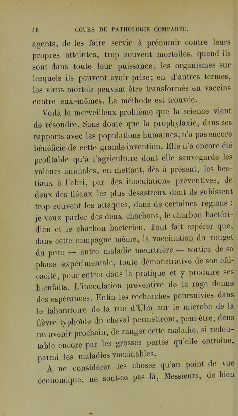 agents, de les faire servir à prémunir contre leurs propres atteintes, trop souvent mortelles, quand ils sont dans toute leur puissance, les organismes sur lesquels ils peuvent avoir prise; en d'autres termes, les virus mortels peuvent être transformés en vaccins contre eux-mêmes. La méthode est trouvée. Voilà le merveilleux problème que la science vient de résoudre. Sans doute que la prophylaxie, dans ses rapports avec les populations humaines, n'a pas encore bénéficié de cette grande invention. Elle n'a encore été profitable qu'à l'agriculture dont elle sauvegarde les valeurs animales, en mettant, dès à présent, les bes- tiaux à l'abri, par des inoculations préventives, de deux des fléaux les plus désastreux dont ils subissent trop souvent les attaques, dans de certaines régions : je veux parler des deux charbons, le charbon bactéri- dien et le charbon bactérien. Tout fait espérer que, dans cette campagne même, la vaccination du rouget du porc — autre maladie meurtrière — sortira de sa phase expérimentale, toute démonstrative de son efh- cacité, pour entrer dans la pratique et y produire ses bienfaits. L'inoculation préventive de la rage donne des espérances. Enfin les recherches poursuivies dans le laboratoire de la rue d'Ulm sur le microbe de la fièvre typhoïde du cheval permettront, peut-être, dans un avenir prochain, de ranger cette maladie, si redou- table encore par les grosses pertes qu'elle entraîne, parmi les maladies vaccinables. A ne considérer les choses qu'au point de vue économique, ne sont-ce pas là, Messieurs, de bien