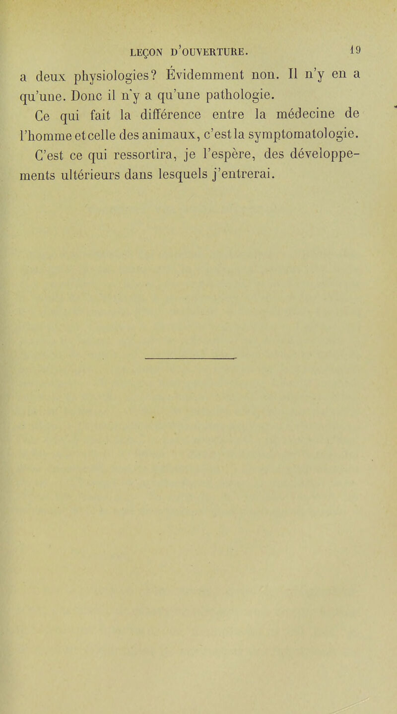 a deux physiologies? Évidemment non. Il n'y en a qu'une. Donc il n'y a qu'une pathologie. Ce qui fait la différence entre la médecine de l'homme et celle des animaux, c'est la symptomatologie. C'est ce qui ressortira, je l'espère, des développe- ments ultérieurs dans lesquels j'entrerai.