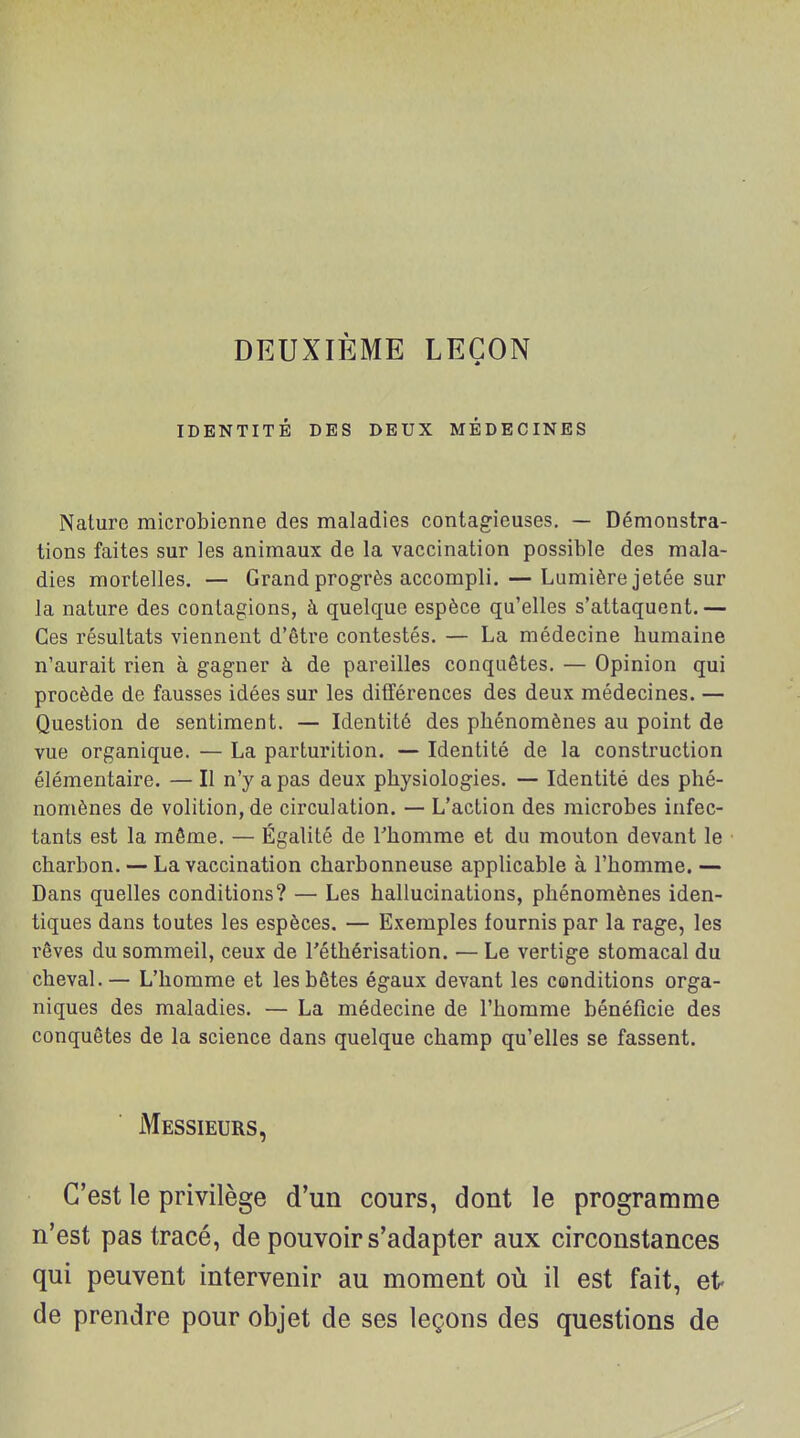 DEUXIÈME LEÇON IDENTITÉ DES DEUX MÉDECINES Nature microbienne des maladies contagieuses. — Démonstra- tions faites sur les animaux de la vaccination possible des mala- dies mortelles. — Grand progrès accompli. — Lumière jetée sur la nature des contagions, à quelque espèce qu'elles s'attaquent.— Ces résultats viennent d'être contestés. — La médecine humaine n'aurait rien à gagner à de pareilles conquêtes. — Opinion qui procède de fausses idées sur les ditférences des deux médecines. — Question de sentiment. — Identité des phénomènes au point de vue organique. — La parturition. — Identité de la construction élémentaire. — Il n'y a pas deux physiologies. — Identité des phé- nomènes de volition, de circulation. — L'action des microbes infec- tants est la même. — Égalité de l'homme et du mouton devant le charbon. — La vaccination charbonneuse applicable à l'homme. — Dans quelles conditions? — Les hallucinations, phénomènes iden- tiques dans toutes les espèces. — Exemples fournis par la rage, les rêves du sommeil, ceux de l'éthérisation. — Le vertige stomacal du cheval.— L'homme et les bêtes égaux devant les conditions orga- niques des maladies. — La médecine de l'homme bénéficie des conquêtes de la science dans quelque champ qu'elles se fassent. Messieurs, C'est le privilège d'un cours, dont le programme n'est pas tracé, de pouvoir s'adapter aux circonstances qui peuvent intervenir au moment où il est fait, et- de prendre pour objet de ses leçons des questions de