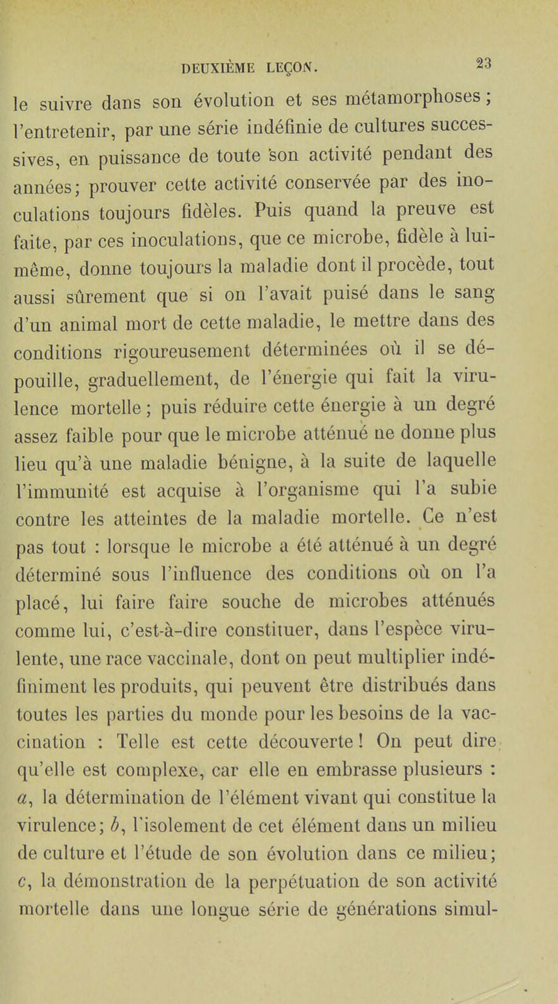 le suivre dans son évolution et ses métamorphoses ; l'entretenir, par une série indéfinie de cultures succes- sives, en puissance de toute 'son activité pendant des années; prouver cette activité conservée par des ino- culations toujours fidèles. Puis quand la preuve est faite, par ces inoculations, que ce microbe, fidèle à lui- même, donne toujours la maladie dont il procède, tout aussi sûrement que si on l'avait puisé dans le sang d'un animal mort de cette maladie, le mettre dans des conditions rigoureusement déterminées où il se dé- pouille, graduellement, de l'énergie qui fait la viru- lence mortelle ; puis réduire cette énergie à un degré assez faible pour que le microbe atténué ue donne plus lieu qu'à une maladie bénigne, à la suite de laquelle l'immunité est acquise à l'organisme qui l'a subie contre les atteintes de la maladie mortelle. Ce n'est pas tout : lorsque le microbe a été atténué à un degré déterminé sous l'influence des conditions où on l'a placé, lui faire faire souche de microbes atténués comme lui, c'est-à-dire constituer, dans l'espèce viru- lente, une race vaccinale, dont on peut multiplier indé- finiment les produits, qui peuvent être distribués dans toutes les parties du monde pour les besoins de la vac- cination : Telle est cette découverte! On peut dire, qu'elle est complexe, car elle en embrasse plusieurs : «, la détermination de l'élément vivant qui constitue la virulence; l'isolement de cet élément dans un milieu de culture et l'étude de son évolution dans ce milieu; c, la démonstration de la perpétuation de son activité mortelle dans une longue série de générations simul-
