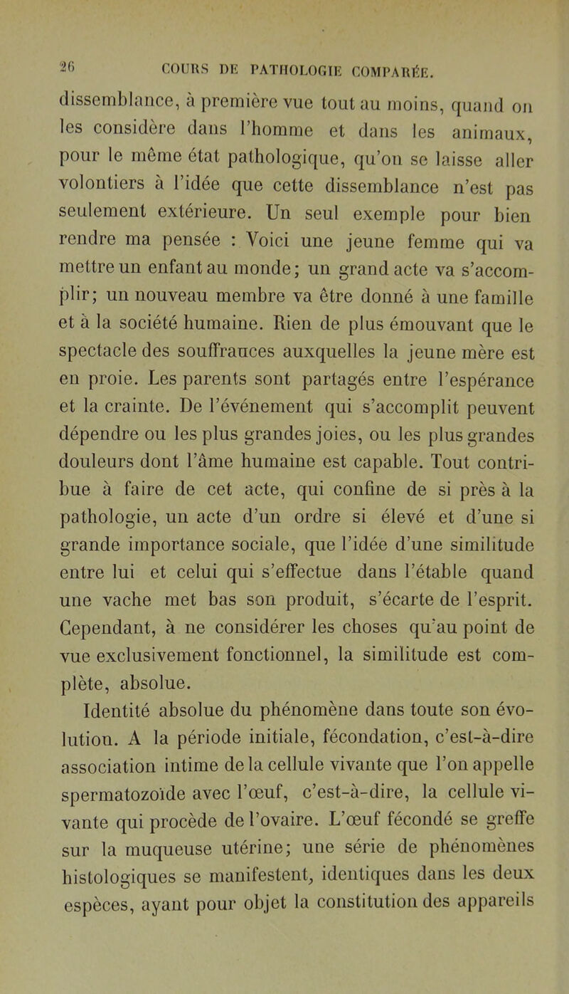 dissemblance, à première vue tout au moins, quand on les considère dans l'homme et dans les animaux, pour le môme état pathologique, qu'on se laisse aller volontiers à l'idée que cette dissemblance n'est pas seulement extérieure. Un seul exemple pour bien rendre ma pensée : Voici une jeune femme qui va mettre un enfant au monde ; un grand acte va s'accom- plir; un nouveau membre va être donné à une famille et à la société humaine. Rien de plus émouvant que le spectacle des souffrances auxquelles la jeune mère est en proie. Les parents sont partagés entre l'espérance et la crainte. De l'événement qui s'accomplit peuvent dépendre ou les plus grandes joies, ou les plus grandes douleurs dont l'âme humaine est capable. Tout contri- bue à faire de cet acte, qui confine de si près à la pathologie, un acte d'un ordre si élevé et d'une si grande importance sociale, que l'idée d'une similitude entre lui et celui qui s'effectue dans l'étable quand une vache met bas son produit, s'écarte de l'esprit. Cependant, à ne considérer les choses qu'au point de vue exclusivement fonctionnel, la similitude est com- plète, absolue. Identité absolue du phénomène dans toute son évo- lution. A la période initiale, fécondation, c'est-à-dire association intime delà cellule vivante que l'on appelle spermatozoïde avec l'œuf, c'est-à-dire, la cellule vi- vante qui procède de l'ovaire. L'œuf fécondé se greffe sur la muqueuse utérine; une série de phénomènes histologiques se manifestent, identiques dans les deux espèces, ayant pour objet la constitution des appareils