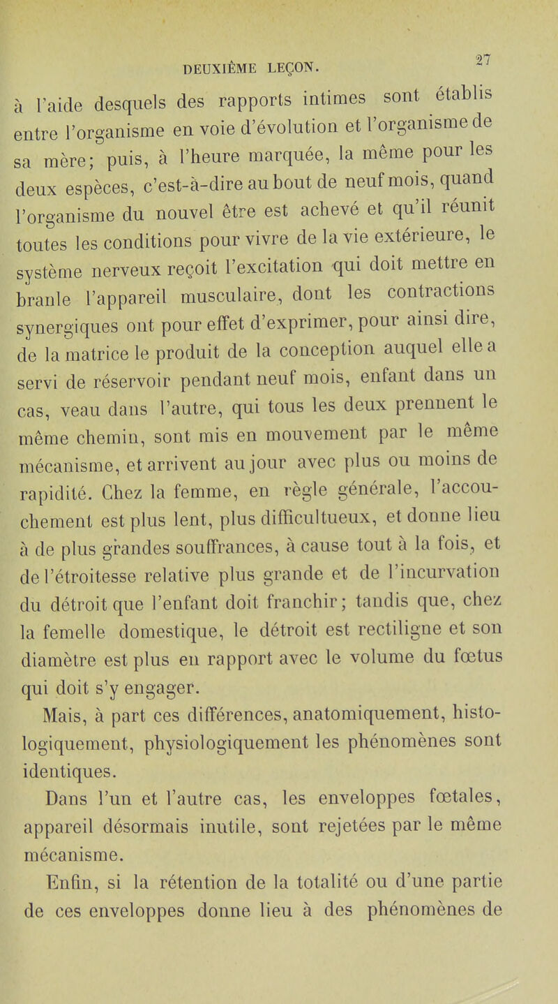 à l'aide desquels des rapports intimes sont établis entre l'organisme en voie d'évolution et l'organisme de sa mère; puis, à l'heure marquée, la même pour les deux espèces, c'est-à-dire au bout de neuf mois, quand l'organisme du nouvel être est achevé et qu'il réunit toutes les conditions pour vivre de la vie extérieure, le système nerveux reçoit l'excitation qui doit mettre en branle l'appareil musculaire, dont les contractions synergiques ont pour effet d'exprimer, pour ainsi dire, de la matrice le produit de la conception auquel elle a servi de réservoir pendant neuf mois, enfant dans un cas, veau dans l'autre, qui tous les deux prennent le même chemin, sont mis en mouvement par le même mécanisme, et arrivent au jour avec plus ou moins de rapidité. Chez la femme, en règle générale, l'accou- chement est plus lent, plus difficuitueux, et donne lieu à de plus grandes souffrances, à cause tout à la fois, et del'étroitesse relative plus grande et de l'incurvation du détroit que l'enfant doit franchir; tandis que, chez la femelle domestique, le détroit est rectiligne et son diamètre est plus en rapport avec le volume du fœtus qui doit s'y engager. Mais, à part ces différences, anatomiquement, histo- logiquement, physiologiquement les phénomènes sont identiques. Dans l'un et l'autre cas, les enveloppes fœtales, appareil désormais inutile, sont rejetées par le même mécanisme. Enfin, si la rétention de la totalité ou d'une partie de ces enveloppes donne lieu à des phénomènes de