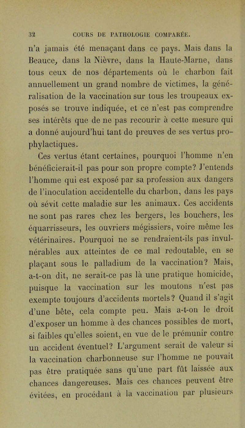 n'a jamais été menaçant dans ce pays. Mais dans la Beauce, dans la Nièvre, dans la Haute-Marne, dans tous ceux de nos départements où le charbon fait annuellement un grand nombre de victimes, la géné- ralisation de la vaccination sur tous les troupeaux ex- posés se trouve indiquée, et ce n'est pas comprendre ses intérêts que de ne pas recourir à cette mesure qui a donné aujourd'hui tant de preuves de ses vertus pro- phylactiques. Ces vertus étant certaines, pourquoi l'homme n'en bénéficierait-il pas pour son propre compte? J'entends l'homme qui est exposé par sa profession aux dangers de l'inoculation accidentelle du charbon, dans les pays où sévit cette maladie sur les animaux. Ces accidents ne sont pas rares chez les bergers, les bouchers, les équarrisseurs, les ouvriers mégissiers, voire même les vétérinaires. Pourquoi ne se rendraient-ils pas invul- nérables aux atteintes de ce mal redoutable, en se plaçant sous le palladium de la vaccination? Mais, a-t-on dit, ne serait-ce pas là une pratique homicide, puisque la vaccination sur les moutons n est pas exempte toujours d'accidents mortels? Quand il s'agit d'une bête, cela compte peu. Mais a-t-on le droit d'exposer un homme à des chances possibles de mort, si faibles qu'elles soient, en vue de le prémunir contre un accident éventuel? L'argument serait de valeur si la vaccination charbonneuse sur l'homme ne pouvait pas être pratiquée sans qu une part fût laissée aux chances dangereuses. Mais ces chances peuvent être évitées, en procédant à la vaccination par plusieurs