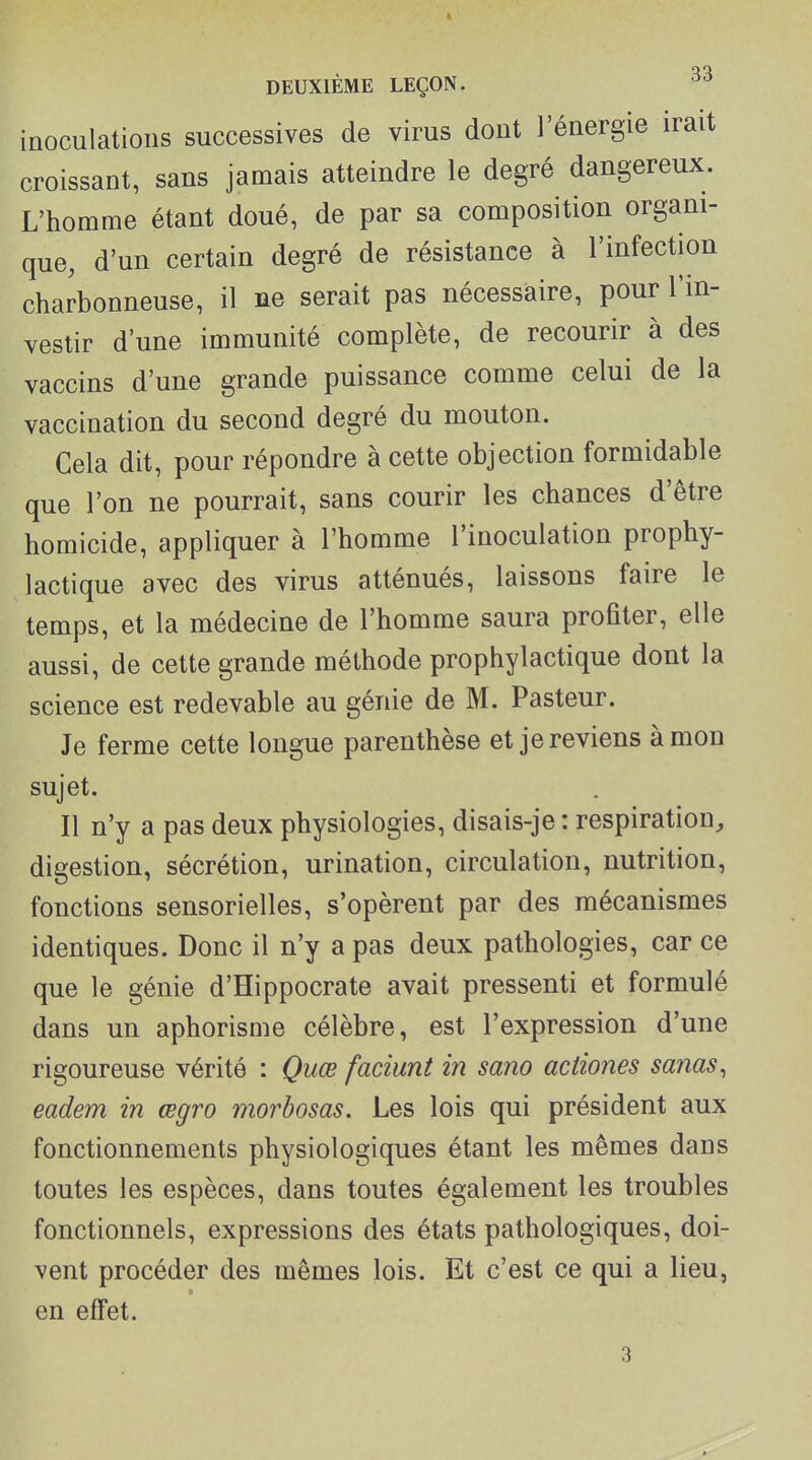 inoculations successives de virus dont l'énergie irait croissant, sans jamais atteindre le degré dangereux. L'homme étant doué, de par sa composition organi- que, d'un certain degré de résistance à l'infection charbonneuse, il ne serait pas nécessaire, pour l'in- vestir d'une immunité complète, de recourir à des vaccins d'une grande puissance comme celui de la vaccination du second degré du mouton. Cela dit, pour répondre à cette objection formidable que l'on ne pourrait, sans courir les chances d'être homicide, appliquer à l'homme l'inoculation prophy- lactique avec des virus atténués, laissons faire le temps, et la médecine de l'homme saura proûter, elle aussi, de cette grande méthode prophylactique dont la science est redevable au génie de M. Pasteur. Je ferme cette longue parenthèse et je reviens à mon sujet. Il n'y a pas deux physiologies, disais-je : respiration^ digestion, sécrétion, urination, circulation, nutrition, fonctions sensorielles, s'opèrent par des mécanismes identiques. Donc il n'y a pas deux pathologies, car ce que le génie d'Hippocrate avait pressenti et formulé dans un aphorisme célèbre, est l'expression d'une rigoureuse vérité : Quœ faciunt in sano aciiones sanas^ eadem in œgro morbosas. Les lois qui président aux fonctionnements physiologiques étant les mêmes dans toutes les espèces, dans toutes également les troubles fonctionnels, expressions des états pathologiques, doi- vent procéder des mêmes lois. Et c'est ce qui a lieu, en effet.