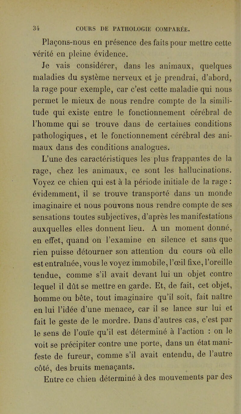 Plaçons-nous en présence des faits pour mettre cette vérité en pleine évidence. Je vais considérer, dans les animaux, quelques maladies du système nerveux et je prendrai, d'abord, la rage pour exemple, car c'est cette maladie qui nous permet le mieux de nous rendre compte de la simili- tude qui existe entre le fonctionnement cérébral de l'homme qui se trouve dans de certaines conditions pathologiques, et le fonctionnement cérébral des ani- maux dans des conditions analogues. L'une des caractéristiques les plus frappantes de la rage, chez les animaux, ce sont les hallucinations. Voyez ce chien qui est à la période initiale de la rage : évidemment, il se trouve transporté dans un monde imaginaire et nous pouvons nous rendre compte de ses sensations toutes subjectives, d'après les manifestations auxquelles elles donnent lieu. A un moment donné, en effet, quand on l'examine en silence et sans que rien puisse détourner son attention du cours où elle est entraînée, vous le voyez immobile, l'œil fixe, l'oreille tendue, comme s'il avait devant lui un objet contre lequel il dût se mettre en garde. Et, de fait, cet objet, homme ou bête, tout imaginaire qu'il soit, fait naître en lui l'idée d'une menace^ car il se lance sur lui et fait le geste de le mordre. Dans d'autres cas, c'est par le sens de l'ouïe qu'il est déterminé à l'action : on le voit se précipiter contre une porte, dans un état mani- feste de fureur, comme s'il avait entendu, de l'autre côté, des bruits menaçants. Entre ce chien déterminé à des mouvements par des
