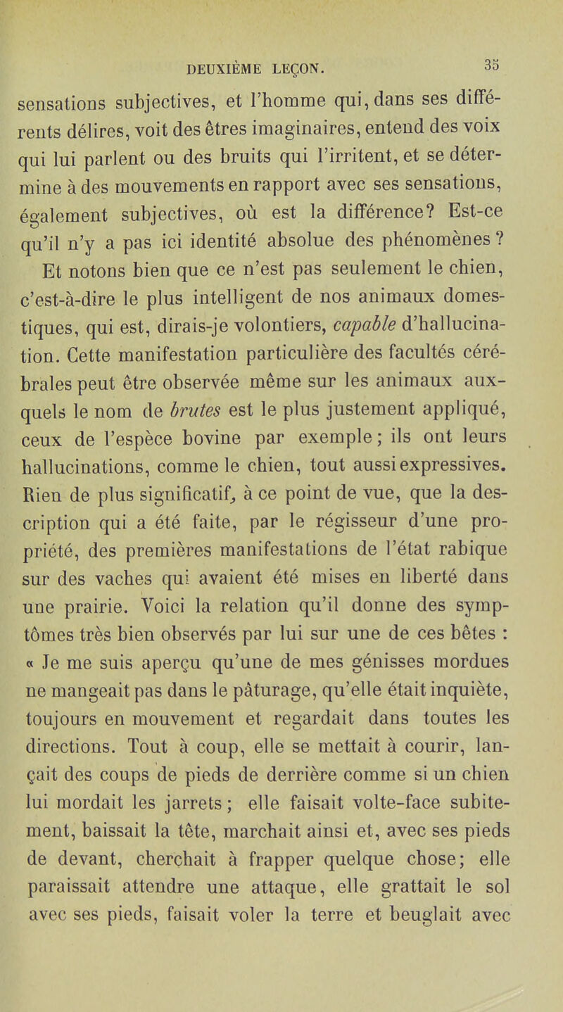 sensations subjectives, et l'homme qui, dans ses diffé- rents délires, voit des êtres imaginaires, entend des voix qui lui parlent ou des bruits qui l'irritent, et se déter- mine à des mouvements en rapport avec ses sensations, également subjectives, où est la différence? Est-ce qu'il n'y a pas ici identité absolue des phénomènes ? Et notons bien que ce n'est pas seulement le chien, c'est-à-dire le plus intelligent de nos animaux domes- tiques, qui est, dirais-je volontiers, capable d'hallucina- tion. Cette manifestation particulière des facultés céré- brales peut être observée même sur les animaux aux- quels le nom de brutes est le plus justement appliqué, ceux de l'espèce bovine par exemple ; ils ont leurs hallucinations, comme le chien, tout aussi expressives. Rien de plus significatif^ à ce point de vue, que la des- cription qui a été faite, par le régisseur d'une pro- priété, des premières manifestations de l'état rabique sur des vaches qui avaient été mises eu liberté dans une prairie. Voici la relation qu'il donne des symp- tômes très bien observés par lui sur une de ces bêtes : « Je me suis aperçu qu'une de mes génisses mordues ne mangeait pas dans le pâturage, qu'elle était inquiète, toujours en mouvement et regardait dans toutes les directions. Tout à coup, elle se mettait à courir, lan- çait des coups de pieds de derrière comme si un chien lui mordait les jarrets ; elle faisait volte-face subite- ment, baissait la tête, marchait ainsi et, avec ses pieds de devant, cherchait à frapper quelque chose; elle paraissait attendre une attaque, elle grattait le sol avec ses pieds, faisait voler la terre et beuglait avec