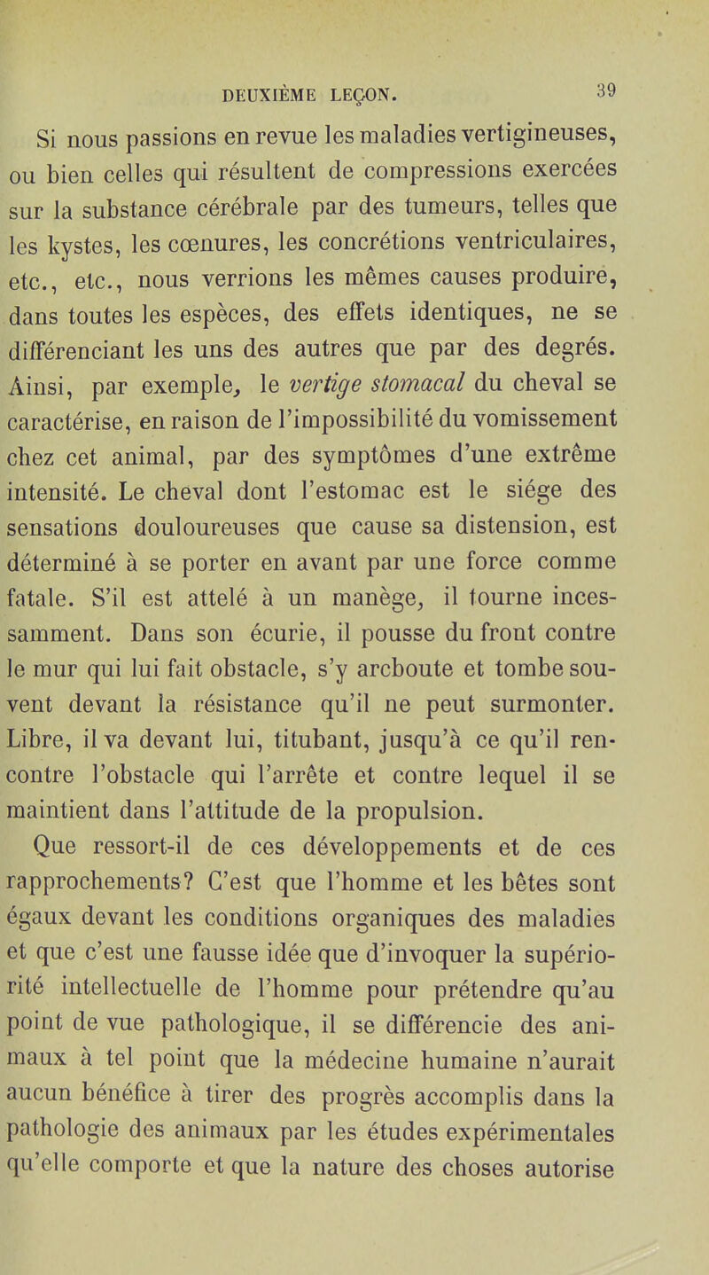 Si nous passions en revue les maladies vertigineuses, ou bien celles qui résultent de compressions exercées sur la substance cérébrale par des tumeurs, telles que les kystes, les cœnures, les concrétions ventriculaires, etc., etc., nous verrions les mêmes causes produire, dans toutes les espèces, des effets identiques, ne se différenciant les uns des autres que par des degrés. Ainsi, par exemple, le vertige stomacal du cheval se caractérise, en raison de l'impossibilité du vomissement chez cet animal, par des symptômes d'une extrême intensité. Le cheval dont l'estomac est le siège des sensations douloureuses que cause sa distension, est déterminé à se porter en avant par une force comme fatale. S'il est attelé à un manège, il tourne inces- samment. Dans son écurie, il pousse du front contre le mur qui lui fait obstacle, s'y archonte et tombe sou- vent devant la résistance qu'il ne peut surmonter. Libre, il va devant lui, titubant, jusqu'à ce qu'il ren- contre l'obstacle qui l'arrête et contre lequel il se maintient dans l'attitude de la propulsion. Que ressort-il de ces développements et de ces rapprochements? C'est que l'homme et les bêtes sont égaux devant les conditions organiques des maladies et que c'est une fausse idée que d'invoquer la supério- rité intellectuelle de l'homme pour prétendre qu'au point de vue pathologique, il se différencie des ani- maux à tel point que la médecine humaine n'aurait aucun bénéfice à tirer des progrès accomplis dans la pathologie des animaux par les études expérimentales qu'elle comporte et que la nature des choses autorise