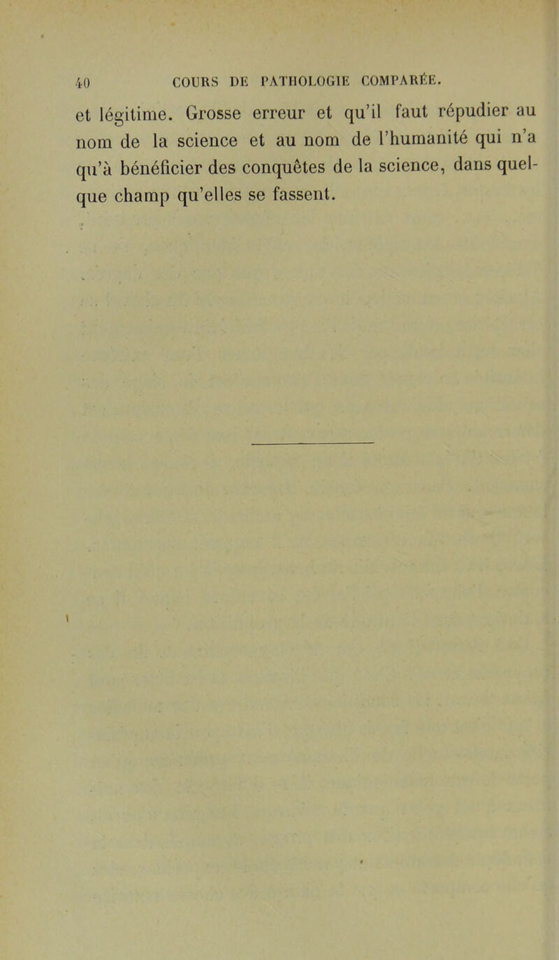et légitime. Grosse erreur et qu'il faut répudier au nom de la science et au nom de l'humanité qui n'a qu'à bénéficier des conquêtes de la science, dans quel- que champ qu'elles se fassent.
