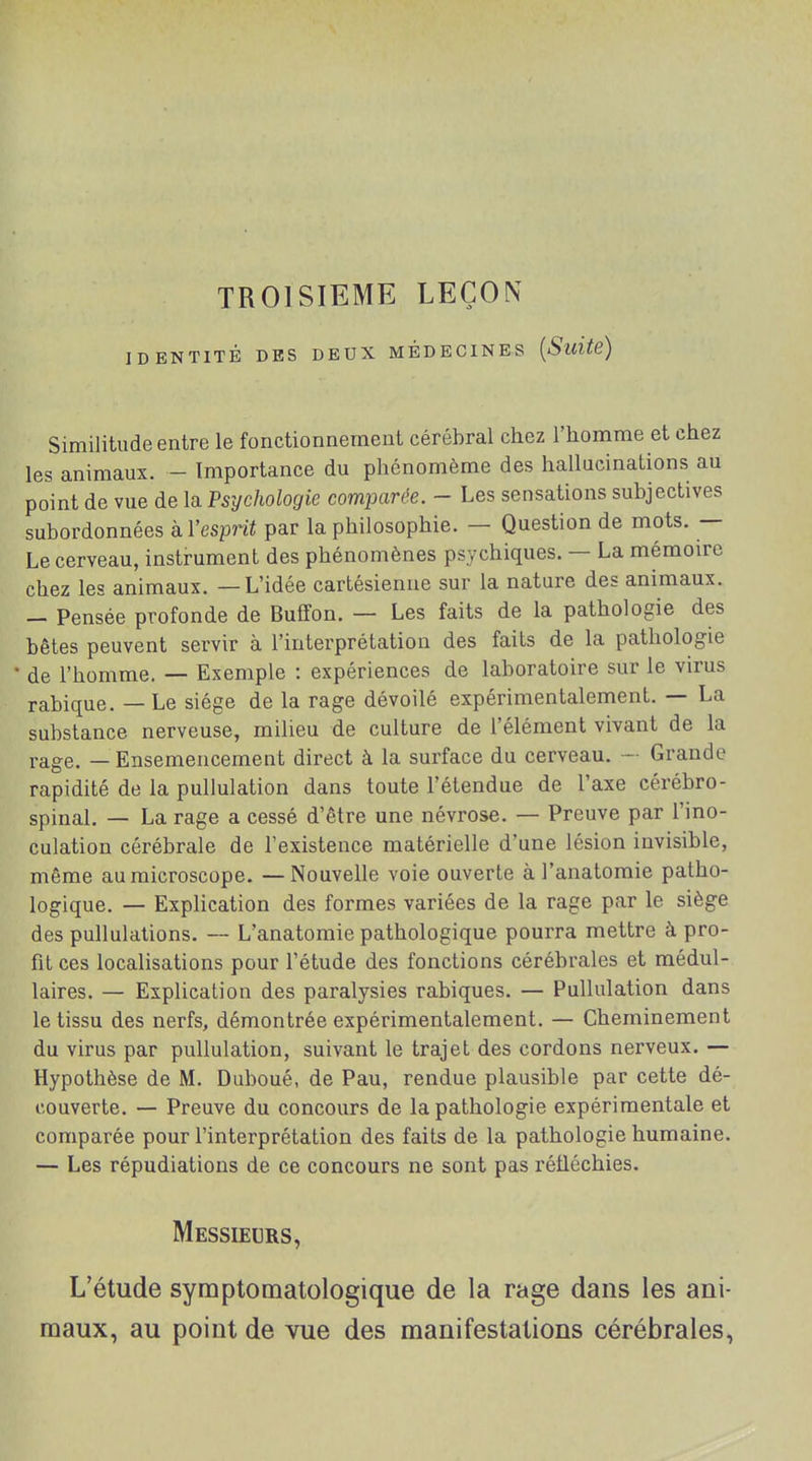 TROISIEME LEÇON IDENTITÉ DES DEUX MÉDECINES {Suite) Similitude entre le fonctionnement cérébral chez l'homme et chez les animaux. - Importance du phénomème des hallucinations au point de vue de la Psychologie comparée. - Les sensations subjectives subordonnées à l'esprit par la philosophie. — Question de mots. — Le cerveau, instrument des phénomènes psychiques. — La mémoire chez les animaux. — L'idée cartésienne sur la nature des animaux. - Pensée profonde de Buffon. — Les faits de la pathologie des bêtes peuvent servir à l'interprétation des faits de la pathologie de l'homme. — Exemple : expériences de laboratoire sur le virus rabique. — Le siège de la rage dévoilé expérimentalement. — La substance nerveuse, milieu de culture de l'élément vivant de la rage. — Ensemencement direct à la surface du cerveau. — Grande rapidité de la pullulation dans toute l'étendue de l'axe cérébro- spinal. — La rage a cessé d'être une névrose. — Preuve par l'ino- culation cérébrale de l'existence matérielle d'une lésion invisible, même au microscope. —Nouvelle voie ouverte à l'anatomie patho- logique. — Explication des formes variées de la rage par le siège des pullulations. — L'anatomie pathologique pourra mettre à pro- fit ces localisations pour l'étude des fonctions cérébrales et médul- laires. — Explication des paralysies rabiques. — Pullulation dans le tissu des nerfs, démontrée expérimentalement. — Cheminement du virus par pullulation, suivant le trajet des cordons nerveux. — Hypothèse de M. Duboué, de Pau, rendue plausible par cette dé- couverte. — Preuve du concours de la pathologie expérimentale et comparée pour l'interprétation des faits de la pathologie humaine. — Les répudiations de ce concours ne sont pas réfléchies. Messieurs, L'étude syraptomatologique de la rage dans les ani- maux, au point de vue des manifestations cérébrales.
